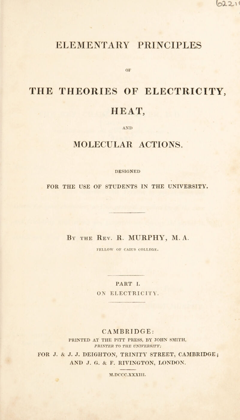 ELEMENTARY PRINCIPLES THE THEORIES OF ELECTRICITY, HEAT, AND MOLECULAR ACTIONS. DESIGNED FOR THE USE OF STUDENTS IN THE UNIVERSITY. By the Rev. R. MURPHY, M. A. FELLOW OF CAIUS COLLEGE, PART I. ON ELECTRICITY. CAMBRIDGE: PRINTED AT THE PITT PRESS, BY JOHN SMITH, PRINTER TO THE UNIVERSITY; FOR J. & J. J. DEIGHTON, TRINITY STREET, CAMBRIDGE; AND J. G. & F. RIVINGTON, LONDON. M.DCCC.XXXIII.