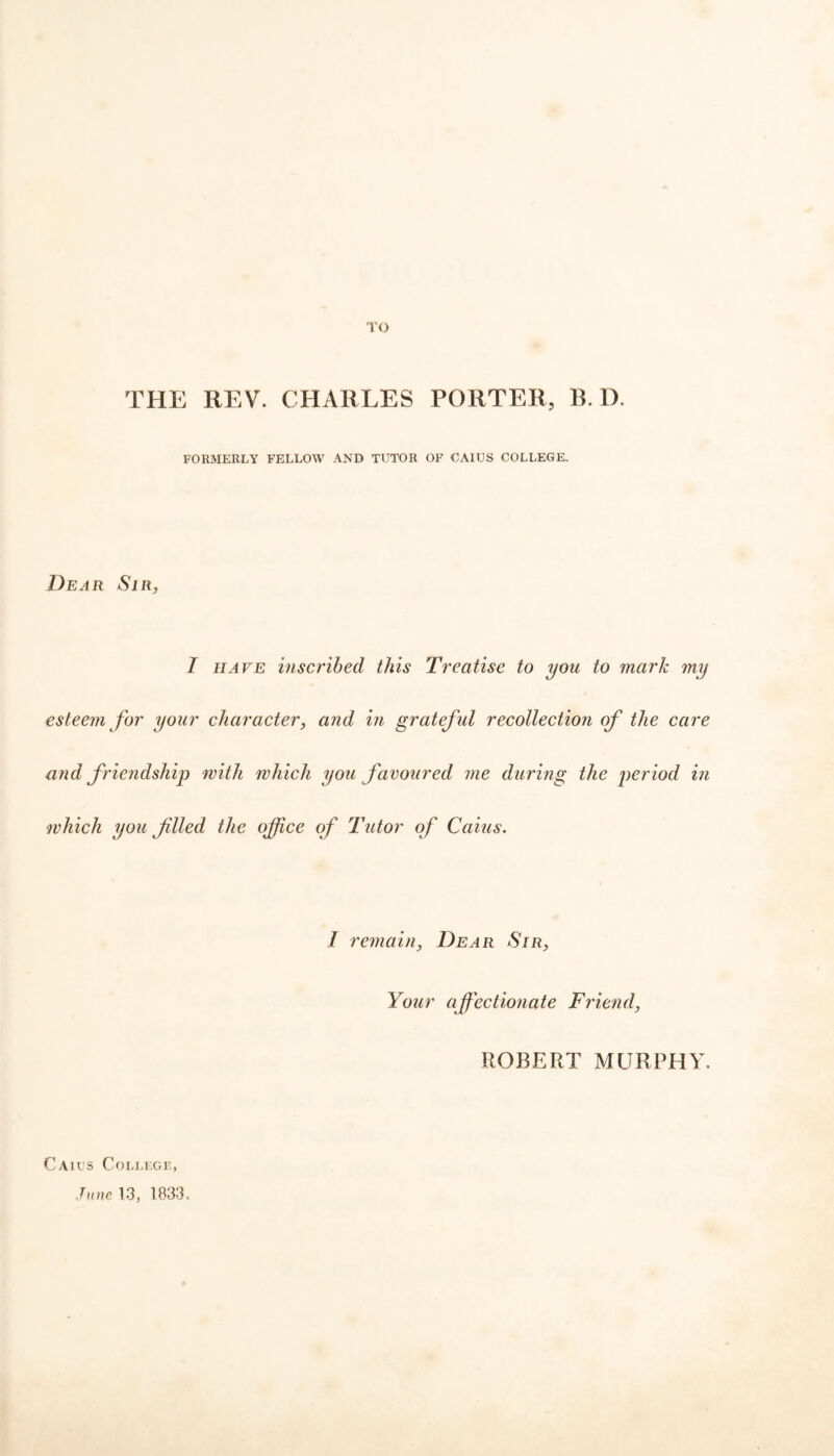 TO THE REV. CHARLES PORTER, B. D. FORMERLY FELLOW AND TUTOR OF CAIUS COLLEGE, Dear Sir, I have inscribed this Treatise to you to mark my esteem for your character, and in grateful recollection of the care and friendship with which you favoured me during the period in which you filed the office of Tutor of Caius. I remain, Dear Sir, Your affectionate Friend, ROBERT MURPHY, Caius College, June 13, 1833.