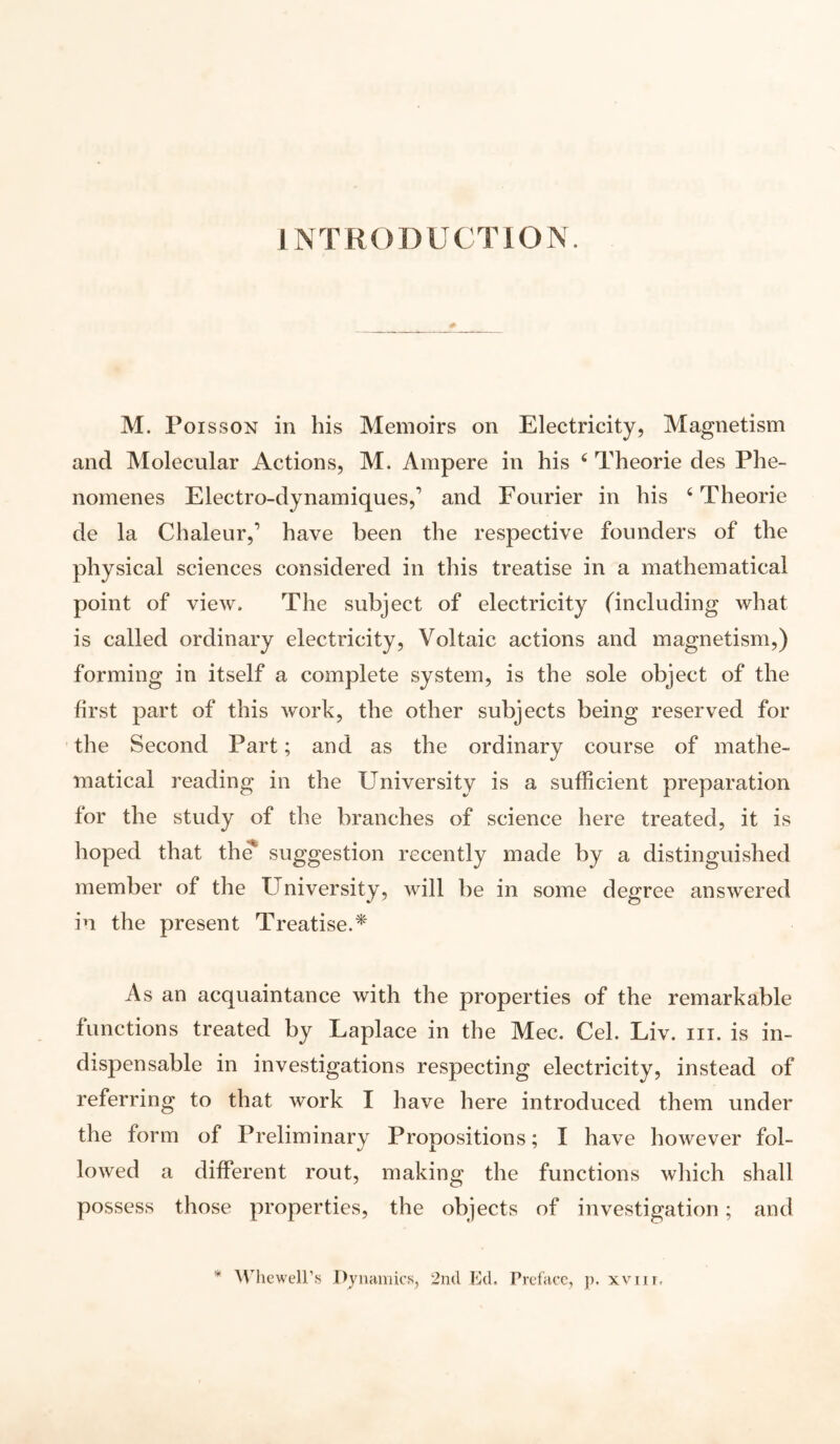 INTRODUCTION. M. Poisson in his Memoirs on Electricity, Magnetism and Molecular Actions, M. Ampere in his 4 Theorie des Phe- nomenes Electro-dynamiques,’ and Fourier in his 4 Theorie de la Chaleur,1 have been the respective founders of the physical sciences considered in this treatise in a mathematical point of view. The subject of electricity (including what is called ordinary electricity, Voltaic actions and magnetism,) forming in itself a complete system, is the sole object of the first part of this work, the other subjects being reserved for the Second Part; and as the ordinary course of mathe¬ matical reading in the University is a sufficient preparation for the study of the branches of science here treated, it is hoped that the suggestion recently made by a distinguished member of the University, will be in some degree answered in the present Treatise.* As an acquaintance with the properties of the remarkable functions treated by Laplace in the Mec. Cel. Liv. iii. is in¬ dispensable in investigations respecting electricity, instead of referring to that work I have here introduced them under the form of Preliminary Propositions; I have however fol¬ lowed a different rout, making the functions which shall possess those properties, the objects of investigation; and * Whewell’s Dynamics, 2nd Ed. Preface, p. xvnr.