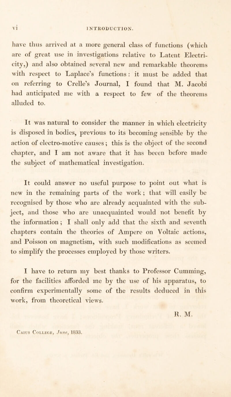 have thus arrived at a more general class of functions (which are of great use in investigations relative to Latent Electri¬ city,) and also obtained several new and remarkable theorems with respect to Laplace's functions: it must be added that on referring to Crelle's Journal, I found that M. Jacobi had anticipated me with a respect to few of the theorems alluded to. It was natural to consider the manner in which electricity is disposed in bodies, previous to its becoming sensible by the action of electro-motive causes; this is the object of the second chapter, and I am not aware that it has beeen before made the subject of mathematical investigation. It could answer no useful purpose to point out what is new in the remaining parts of the work; that will easily be recognised by those who are already acquainted with the sub¬ ject, and those who are unacquainted would not benefit by the information ; I shall only add that the sixth and seventh chapters contain the theories of Ampere on Voltaic actions, and Poisson on magnetism, with such modifications as seemed to simplify the processes employed by those writers. I have to return my best thanks to Professor Gumming, for the facilities afforded me by the use of his apparatus, to confirm experimentally some of the results deduced in this work, from theoretical views. R. M. Caius College, June, 1833.