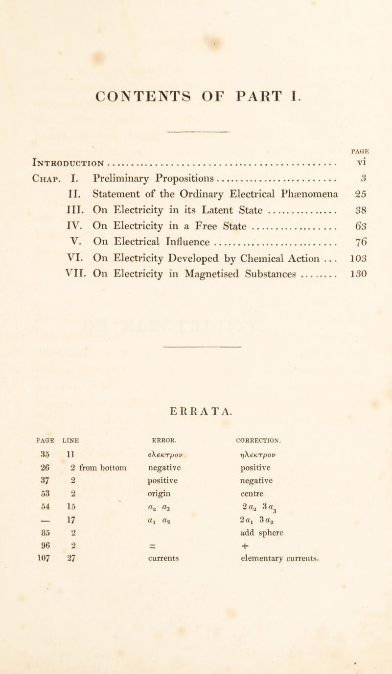PAGE Introduction. vi Chap. I. Preliminary Propositions. 3 II. Statement of the Ordinary Electrical Phenomena 25 III. On Electricity in its Latent State. 38 IV. On Electricity in a Free State. 63 V. On Electrical Influence... 7 b VI. On Electricity Developed by Chemical Action ... 103 VII. On Electricity in Magnetised Substances. 130 ERRATA. PAGE LINE ERROR. CORRECTION. 35 11 eXeKTpov fjXcKTpOV 26 2 from bottom negative positive 37 2 positive negative 53 2 origin centre 54 15 «3 2 3 ci — 17 CL i CL<± 2aY 3a2 85 2 add sphere 96 2 zz 4 107 27 currents elementary currents.