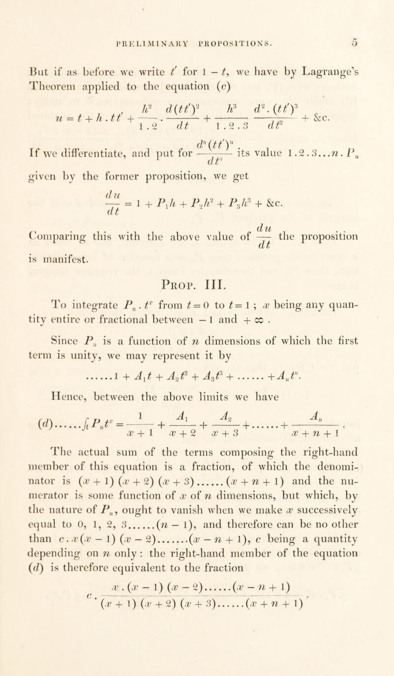 But if as before we write t' for 1 — t, we have by Lagrange’s Theorem applied to the equation (c) , h2 d(tt')2 li3 d2.(tt'f u — t + li .tt +-. ——-1-—— + &c. 1.2 dt 1.2.3 dt2 dn(tt)n If we differentiate, and put for —--- its value 1.2,3...n. P r dt given by the former proposition, we get ' = 1 + + P.,h2 + P3h3 + &c. dt du Comparing this with the above value of — the proposition CL Jj is manifest. Prop. III. To integrate Pn. tv from t — 0 to t= 1 ; w being any quan¬ tity entire or fractional between — 1 and + x . Since Pn is a function of n dimensions of which the first term is unity, we may represent it by .i + AYt + A2t2 + AdP +.+Ant\ Hence, between the above limits we have l A, A2 _l-{. -- -f <27 -h 1 ,V + 2 <27 + 3 A, + oo + n + 1 The actual sum of the terms composing the right-hand member of this equation is a fraction, of which the denomi¬ nator is (+ + 1) (+ + 2) (c27 + 3).(-27 + n + l) and the nu¬ merator is some function of <27 of n dimensions, but which, by the nature of Pn, ought to vanish when we make oc successively equal to 0, 1, 2, 3.(n — l), and therefore can be no other than c. <27 (-27 — 1) (<27 — 2).(.27 — n + l), c being a quantity depending on n only : the right-hand member of the equation (d) is therefore equivalent to the fraction ,27 . (27 — 1) (<27 — 2).(.2? — U + l) * (<27 + l) (<2? + 2) (<27 + 3).(,27 + U + l)