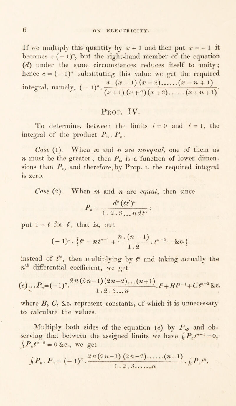 <) If we multiply this quantity by os + 1 and then put os — — l it becomes c (— 1)”, but the right-hand member of the equation (d) under the same circumstances reduces itself to unity; hence c = (— 1 )'£ substituting this value we get the required , , . as • (os - 1) (at - 2).(os - n + l) integral, namely, (— lY4.----—------. (os + 1) (a? + 2) (os + 3).(os + n + 1) Prop. IV. To determine, between the limits t~ 0 and t — 1, the integral of the product Pm . P„. Case (I). When m and n are unequal, one of them as n must be the greater; then Pm is a function of lower dimen¬ sions than Pn9 and therefore,by Prop. i. the required integral is zero. Case (2). When m and n are equal, then since dn (tty P = - 1.2.3 ,..ndt' ' put 1 — t for t\ that is, put , . ( , n. (n — l) (- 1 y. \tn —L.tn- 2 - &c. \ 1.2 instead of t'n, then multiplying by tn and taking actually the nih differential coefficient, we get (a)...f,=(-X)V8-^-1)(aw-S)--^”+1).f+g<--» + C<--»&c. 1.2.3...n where B9 C, &c. represent constants, of which it is unnecessary to calculate the values. Multiply both sides of the equation (e) by Pn, and ob¬ serving that between the assigned limits we have (tPntn~l = 0, ftPntn~2 = 0 &c., we get fp v ,W. 2w(2«-1)(2»-2).(« +1) -t'n- ^ •-TVT-Z-