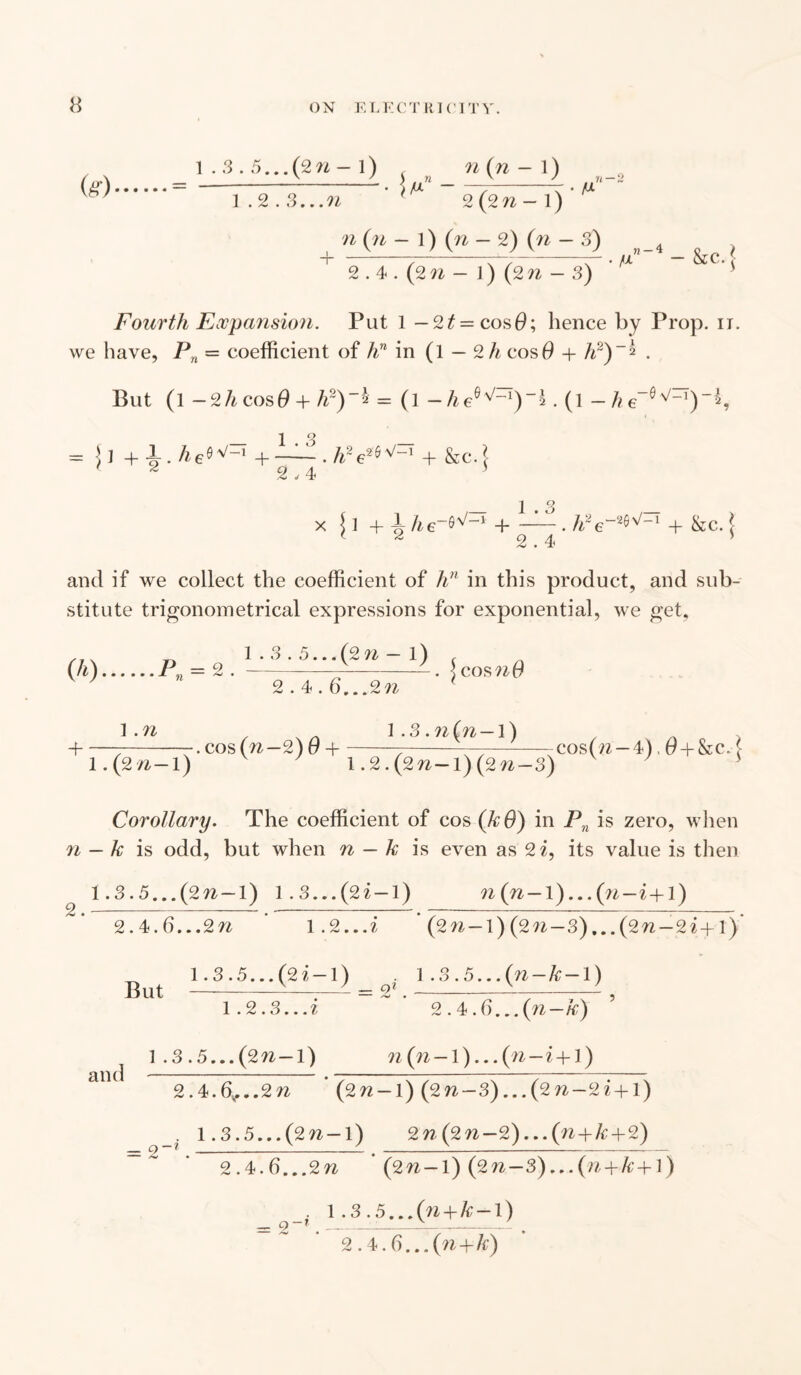 fe) 1.3.5...(2n—1) w n (yi 1) n 1.2.3...W- 2 (2w - 1) ' M n (n — 1) (n — 2) (n — 3) ~T~ 2.4 . (2 n - J) (2 - 3) V?~4- &c.J- Fourth Expansion. Put 1 — 2t=cos0; hence by Prop. n. we have, Pn = coefficient of /?n in (1 — 2 h cos 0 + /r)~* . But (l —2li cos0 + h2)~2 = (l — he°^~1)~2. (l — /? e~Q n/_1)-^’ = ! I + 1. he«vrT + — . /r e26^ + &c. i ' a a 3 2,4 1.3 x {1 + i he~^~x H-. h~e~2^-1 + &c. ( < 2 2.4 ’ and if we collect the coefficient of hn in this product, and sub¬ stitute trigonometrical expressions for exponential, we get, //x n 1.3.5. ..(2^—1) f (h).Pn = 2 .-. 5 cosn0 V ' 2.4.6...2n < 1.n . x . l .3.?i(n-l) + ——-—. cos (n—2) 0 + ^ -——-cos(/z —4) # + &e. ( 1 .(2/i-l) 1.2. (2^-1) (2 n-3) Corollary. The coefficient of cos (kO) in Pn is zero, when n — k is odd, but when n — k is even as 2 i, its value is then 1.3.5.. .(2w-l) 1.3...(2? — 1) n(n-\)...(7i-i+\) 2.4.6...2 n 1.2 ...i (2n— l) (2n —3),..(2n —2i+l) _ 1.3.5... (2 i — 1) . 1.3.5...(n-k-l) 1.2.3...? 2.4.6... (n—k) ^ 1 .3.5...(2n-l) n(n-l)...(n-i + l) 2.4.6.... 2 (2?z-l) (2w-3)...(2??-2z+l) _. 1.3.5...(2w-l) 2n(2n-2)...(n+k+2) 2.4>.6...2n (2n-l) (2n—3)...(n+k+\) , 1.3.5...(?? + &-1) _ 2~* # __ ,..—_-_ 2.4.3...{n+k)