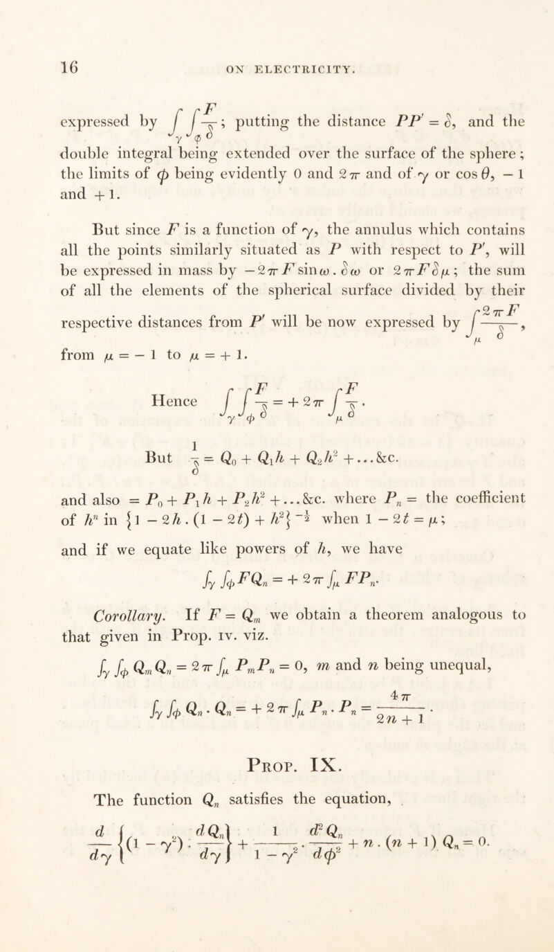 expressed by I putting the distance PP and the double integral being extended over the surface of the sphere; the limits of cp being evidently 0 and 2 ir and of y or cos 0,-1 and +1. But since F is a function of <y, the annulus which contains all the points similarly situated as P with respect to P\ will be expressed in mass by — Sir F $mw . cco or 2 7rF^fi; the sum of all the elements of the spherical surface divided by their respective distances from Pr will be now expressed by from ^ = — 1 to /u = + 1. Hence f f = + 2tt f -j . Jijl « 1 But ^ — Qq + Qi h + Qg A + • • • &c. and also = P0 + P1h + P2h2 + ...&C. where Pn = the coefficient of hn in {1 - 2 A . (l — 2£) + If] when 1 - 2t = y.; and if we equate like powers of h, we have fy fcj>FQn = + FPn. Corollary. If F = Qm we obtain a theorem analogous to that given in Prop. iv. viz. fy U QmQn = 2 7T ^ PmPn = 0, m and n being unequal, 4 77 fy fp Qn • Qn = + 2 77- Pn . Pn = ^ j * Prop. IX. The function Qn satisfies the equation, 1 d2Q d dy ^ 7 dy\ + 1 -72' + w.(w + l)_Qn=0.