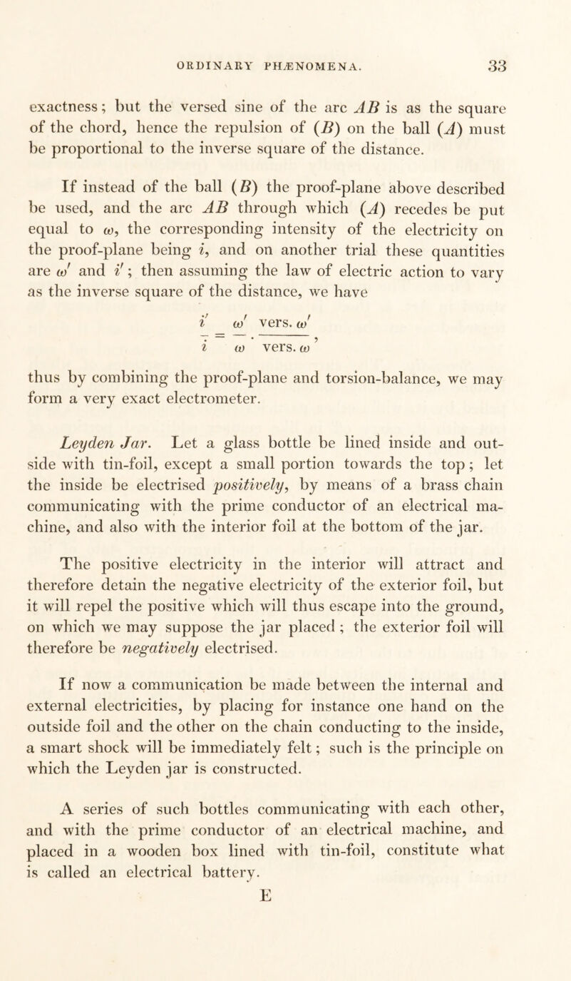 exactness; but the versed sine of the arc AB is as the square of the chord, hence the repulsion of (B) on the ball (A) must be proportional to the inverse square of the distance. If instead of the ball (B) the proof-plane above described be used, and the arc AB through which (A) recedes be put equal to co, the corresponding intensity of the electricity on the proof-plane being i, and on another trial these quantities are co' and i!; then assuming the law of electric action to vary as the inverse square of the distance, we have i co' vers, co' i w vers, co ’ thus by combining the proof-plane and torsion-balance, we may form a very exact electrometer. Leyden Jar. Let a glass bottle be lined inside and out¬ side with tin-foil, except a small portion towards the top ; let the inside be electrised positively, by means of a brass chain communicating with the prime conductor of an electrical ma¬ chine, and also with the interior foil at the bottom of the jar. The positive electricity in the interior will attract and therefore detain the negative electricity of the exterior foil, but it will repel the positive which will thus escape into the ground, on which we may suppose the jar placed ; the exterior foil will therefore be negatively electrised. If now a communication be made between the internal and external electricities, by placing for instance one hand on the outside foil and the other on the chain conducting to the inside, a smart shock will be immediately felt; such is the principle on which the Leyden jar is constructed. A series of such bottles communicating with each other, and with the prime conductor of an electrical machine, and placed in a wooden box lined with tin-foil, constitute what is called an electrical battery. E