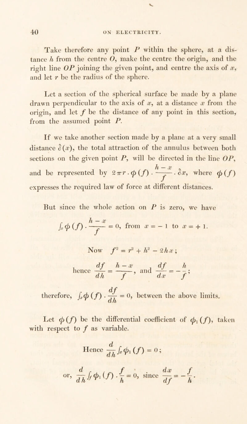 Take therefore any point P within the sphere, at a dis¬ tance h from the centre O, make the centre the origin, and the right line OP joining the given point, and centre the axis of x, and let r be the radius of the sphere. Let a section of the spherical surface be made by a plane drawn perpendicular to the axis of a?, at a distance x from the origin, and let f be the distance of any point in this section, from the assumed point P. If we take another section made by a plane at a very small distance $(a?), the total attraction of the annulus between both sections on the given point P, will be directed in the line OP, Jf _ rp and be represented by 2ttt. <p (/) • -y- ■ where <p (/> expresses the required law of force at different distances. But since the whole action on P is zero, we have h — x f = 0, from x — — 1 to sc = + 1. Now f = r2 -f h2 — 2hoc \ df h — sc df h hence —— = —-—, and —— = — - ; dh f dsc f df therefore, ftp (/) . — = 0, between the above limits. CL /L Let <p(f) be the differential coefficient of taken with respect to / as variable. d Hence dfJ‘= 0; dx since — df f h'