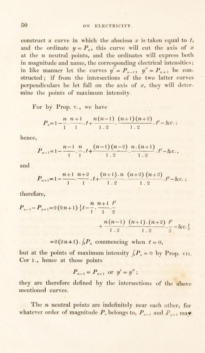 construct a curve in which the abscissa x is taken equal to and the ordinate y — Pn, this curve will cut the axis of x at the n neutral points, and the ordinates will express both in magnitude and name, the corresponding electrical intensities; in like manner let the curves y = Pn_i9 y — Pn + \ be con¬ structed ; if from the intersections of the two latter curves perpendiculars be let fall on the axis of x, they will deter¬ mine the points of maximum intensity. For by Prop, v., we have n n +1 r n(n-1) (n + l)(n+2) 0 P, = 1-.-. m-.--. t - &c. ; 1 1 1 . 2 1 . 2 hence, 71 1 n (»—l) (ra—2) n.(n+1) Pn _ ^ — 1 ——, . t “{■ ■ • . t — &e., 1 1 1 . 2 1 . 2 and n+1 n+2 (n+]).n (n+2) (n + 3) Pw -|- 1 = 1  * “ ~ ~ 3 ~ • t — & C. 5 1 1 1 . 2 1 . 2 therefore, , , , n n-1-1 f P n _ 1 P» -f- 1 = 2 (2 -{“ 1 ) \ t— ~ ~^ .— n(n-1) (n + l) . (n+2) f -1--—-—.-.-&c. ( 1 . 2 1 . 2 > = 2(2n+l). JtPn commencing when £ = 0, but at the points of maximum intensity fLPn = 0 by Prop. vn. Cor 1., hence at those points Pn-i = Pn+1 or y' = y they are therefore defined by the intersections of the above mentioned curves. The n neutral points are indefinitely near each other, for whatever order of magnitude P„ belongs to, PH_ 1 and jP.. + 1 may