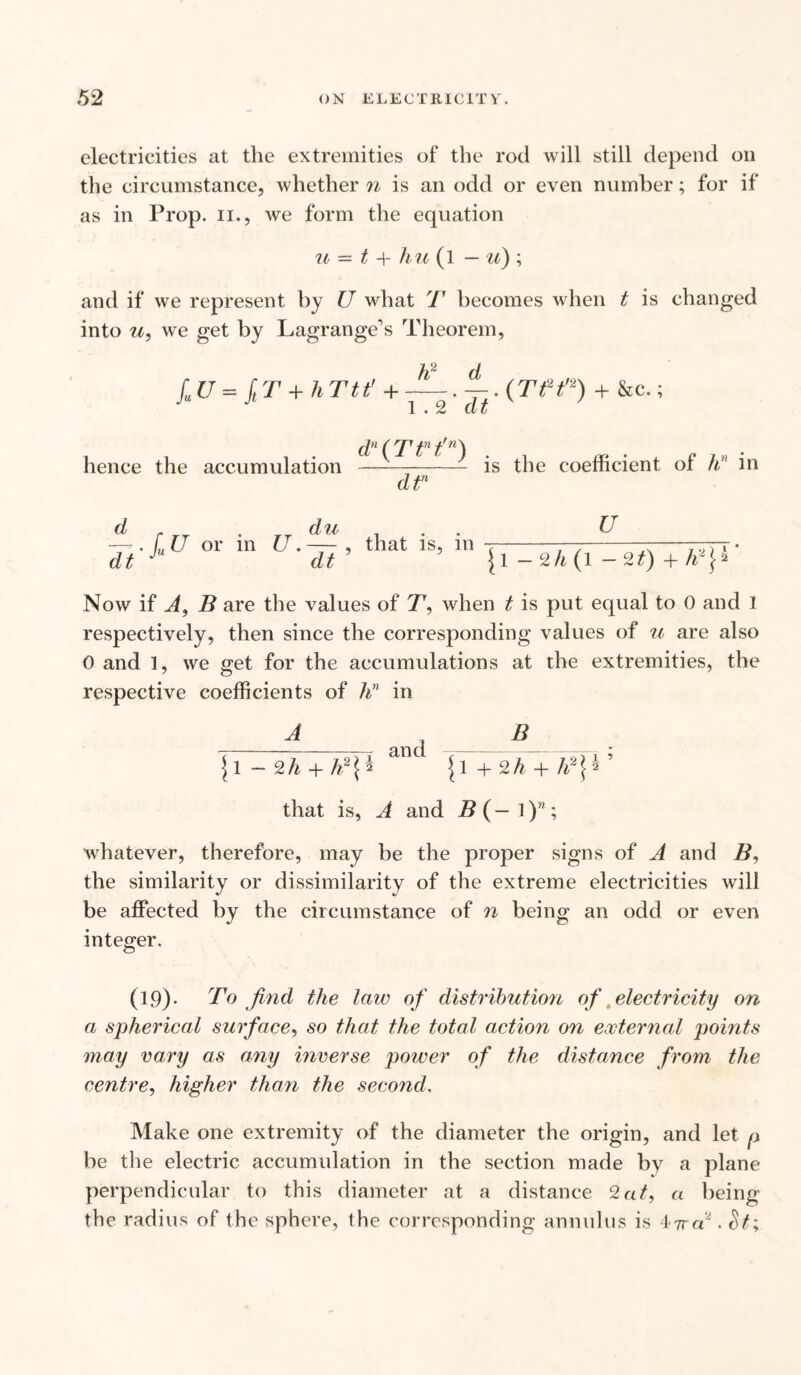 electricities at the extremities of the rod will still depend on the circumstance, whether n is an odd or even number; for if as in Prop, n., we form the equation u — t + hu (l — u) ; and if we represent by U what T becomes when t is changed into u, we get by Lagrange's Theorem, d fuU= ftT + hTtt' +-. — . (Tft'2) + &c.; J J 1.2 dt ' dn (Ttn t'n) hence the accumulation - is the coefficient of h in dtn d f du dfJ'Uot m U'Tt’ that is, in U - 2h (l -2t) + Now if A, B are the values of T, when t is put equal to 0 and 1 respectively, then since the corresponding values of u are also 0 and 1, we get for the accumulations at the extremities, the respective coefficients of hn in -- . an d c—---—■ ^ j ^ {l -2h + k2\? {l +2h + h2}* that is, A and 2?(—])”; whatever, therefore, may be the proper signs of A and B, the similarity or dissimilarity of the extreme electricities will be affected by the circumstance of n being an odd or even integer. (19). To find the law of distribution of electricity on a spherical surface, so that the total action on external points may vary as any inverse power of the distance from the centre, higher than the second. Make one extremity of the diameter the origin, and let p be the electric accumulation in the section made by a plane perpendicular to this diameter at a distance 2at, a being the radius of the sphere, the corresponding annulus is . St;