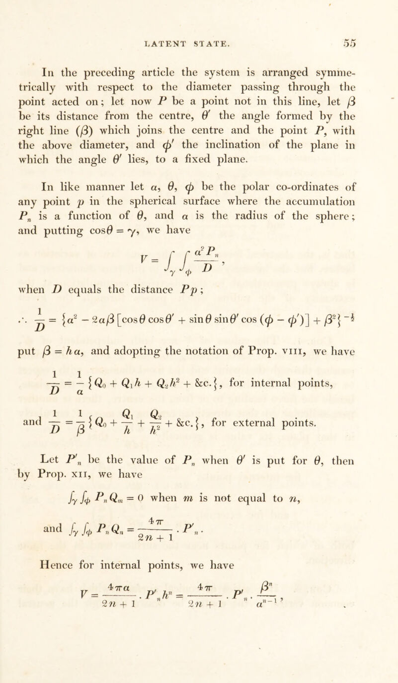 In the preceding article the system is arranged symme¬ trically with respect to the diameter passing through the point acted on; let now P be a point not in this line, let /3 be its distance from the centre, O' the angle formed by the right line (/3) which joins the centre and the point P9 with the above diameter, and <p' the inclination of the plane in which the angle O' lies, to a fixed plane. In like manner let a, 0, <p be the polar co-ordinates of any point p in the spherical surface where the accumulation Pn is a function of 0, and a is the radius of the sphere; and putting cos# = 'y, we have V = a 2p 'll r <P D when D equals the distance Pp; — = {a2 - 2a/3 [cos# cos#' + sin# sin#' cos (cp - 0')] 4- * put /3 = ha, and adopting the notation of Prop, vm, we have D = -{Q„ 4* Qih 4- 4” &c- \, for internal points, a 4- &c. j, for external points. Let P'n be the value of Pn when O' is put for 0, then by Prop, xn, we have fy fa PnQm = 0 when m is not equal to n, and f fa Pn Qn = —• Pn. 1 2n 4-1 Hence for internal points, we have