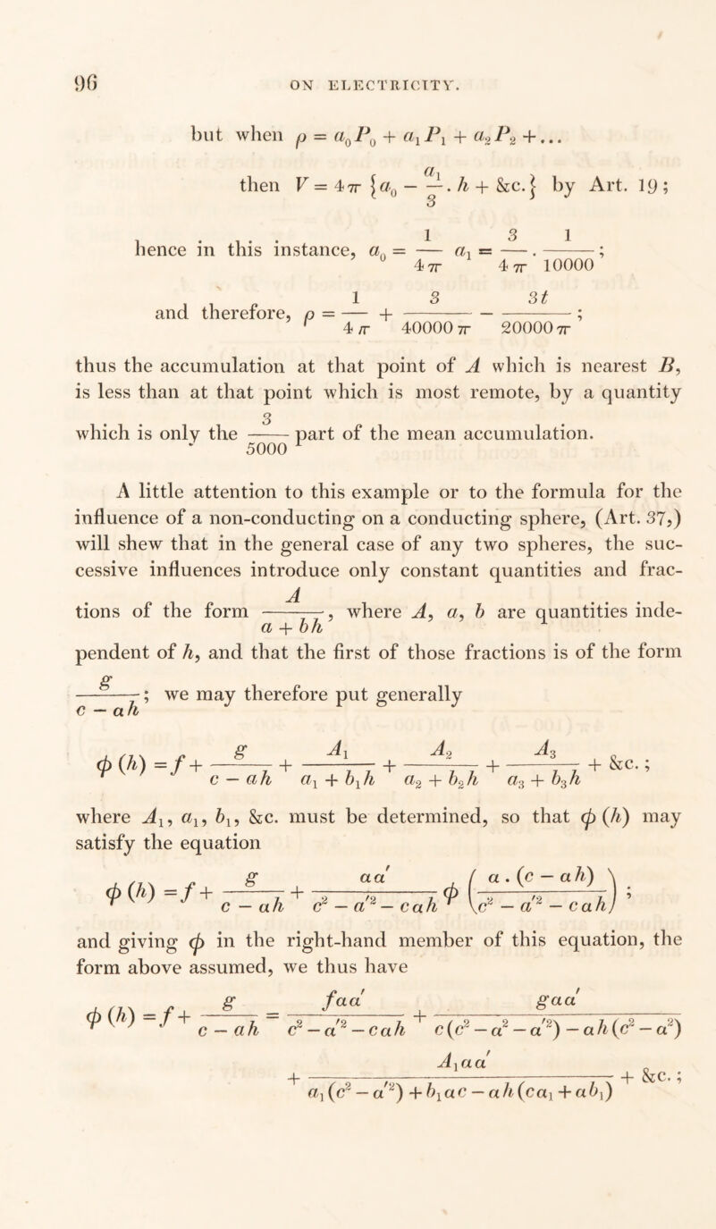 but when p = a0P0 + alPl + a2P2 + ... then V = 4-7T \aQ-h + &c. j by Art. 19 ; 3 hence in this instance, a — and therefore, p = — + 1 1 4 7r 3 «i 4 7r 10000 3t 4 /r 40000 7r 20000 7r thus the accumulation at that point of A which is nearest B, is less than at that point which is most remote, by a quantity 3 which is only the -part of the mean accumulation. 5000 1 A little attention to this example or to the formula for the influence of a non-conducting on a conducting sphere, (Art. 37?) will shew that in the general case of any two spheres, the suc¬ cessive influences introduce only constant quantities and frac- jl tions of the form -, where A> a, b are quantities inde- a + bh pendent of A, and that the first of those fractions is of the form g c — ah ; we may therefore put generally g A + A, A, + c — ah ax + b1h a2 + b2h a3+b3h + &c.; where Al9 a19 bl9 &c. must be determined, so that (p (h) may satisfy the equation a . (c — a h) g aa *{h'>°f+r^h + T-<r-cah* ~ — a2 — c ah, and giving (p in the right-hand member of this equation, the form above assumed, we thus have ., s _ /««' _g™__ r ■ ' ■ c _ a}, c2 — « — oct/i c(c2 — a — a~) — ah{c2 — a) 4 AYaa a}(c2 — a2) +blac — ah(c<X] +ab,) 4- &c.;