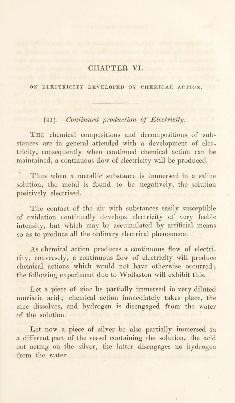 ON ELECTRICITY DEVELOPED BY CHEMICAL ACTION. (41). Continued production of Electricity. The chemical compositions and decompositions of sub¬ stances are in general attended with a development of elec¬ tricity, consequently when continued chemical action can be maintained, a continuous flow of electricity will be produced. Thus when a metallic substance is immersed in a saline solution, the metal is found to be negatively, the solution positively electrised. The contact of the air with substances easily susceptible of oxidation continually develops electricity of very feeble intensity, but which may be accumulated by artificial means so as to produce all the ordinary electrical phenomena. As chemical action produces a continuous flow of electri¬ city, conversely, a continuous flow of electricity will produce chemical actions which would not have otherwise occurred; the following experiment due to Wollaston will exhibit this. Let a piece of zinc be partially immersed in very diluted muriatic acid; chemical action immediately takes place, the zinc dissolves, and hydrogen is disengaged from the water of the solution. Let now a piece of silver be also partially immersed in a different part of the vessel containing the solution, the acid not acting on the silver, the latter disengages no hydrogen from the water.