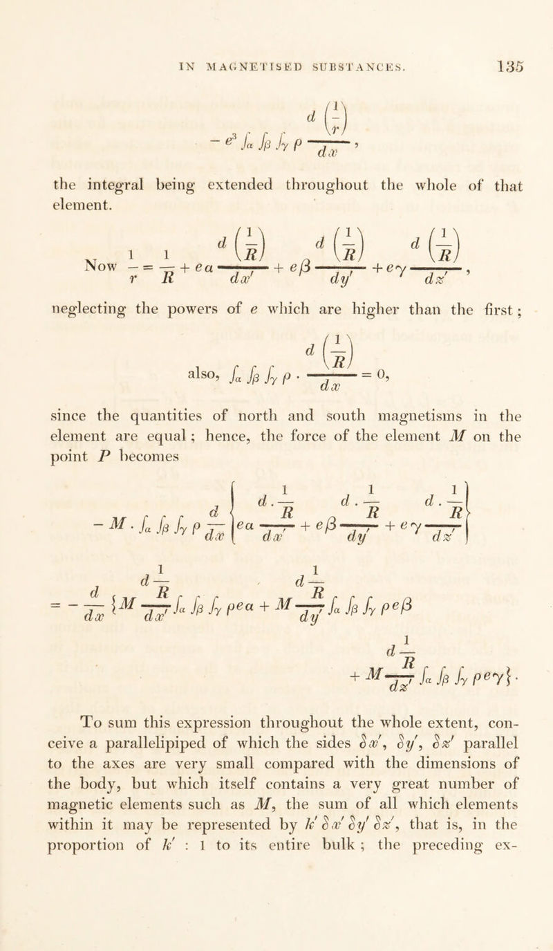 e ja J/3 Jy /° the integral being extended throughout the whole of that element. i + ea doc' 4- By dz neglecting the powers of e which are higher than the first; als°> ja f(3 Jy f> • doc since the quantities of north and south magnetisms in the element are equal ; hence, the force of the element M on the point P becomes / 1 d * = ~ 77 77pea + M~a7^ k h pefi dy d 1 ~R + M17Upfypey\ To sum this expression throughout the whole extent, con¬ ceive a parallelipiped of which the sides <5a/, Sy, S z' parallel to the axes are very small compared with the dimensions of the body, but which itself contains a very great number of magnetic elements such as M, the sum of all which elements within it may be represented by k' $ oc ’ cb/ S%9 that is, in the proportion of k' : 1 to its entire bulk ; the preceding ex-
