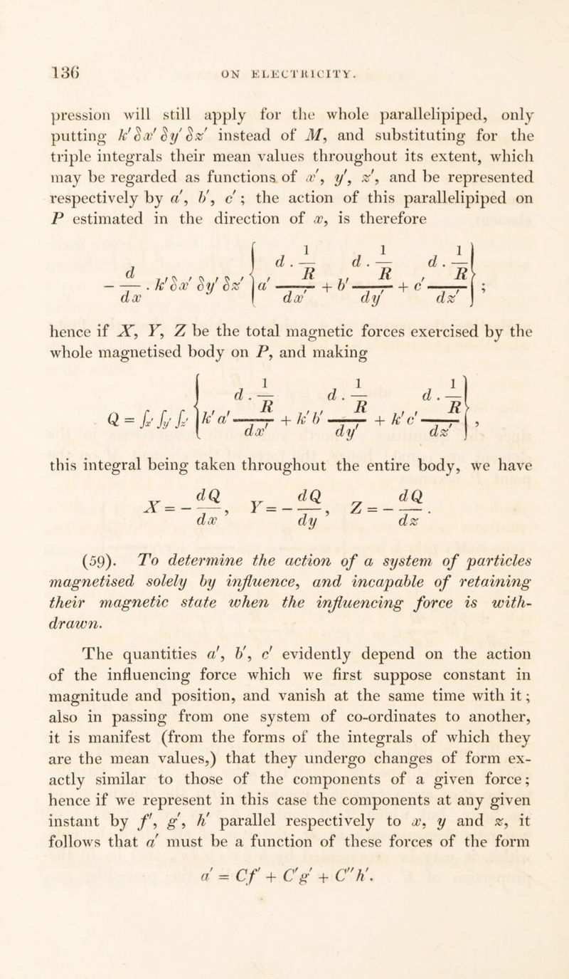 pression will still apply for the whole parallelipiped, only putting kf 8 x' $ y $ z instead of M, and substituting for the triple integrals their mean values throughout its extent, which may be regarded as functions of a?', y\ z’, and be represented respectively by b\ c ; the action of this parallelipiped on P estimated in the direction of a?, is therefore d dx k’^x Sy’ $z' j a 1 d . — R dx' d + &'■ 1 h dy + c 1 , d.—\ _R dz hence if X, Y, Z be the total magnetic forces exercised by the whole magnetised body on P, and making 1 1 1 d . — d . — d . Q = fx'fyfz’ j k' a! + k'b' —^ + k'c — , J 1 dx’ dy' dz R this integral being taken throughout the entire body, we have X=- dQ dx 5 Y — — dQ dy Z = - dQ dz (59). To determine the action of a system of 'particles magnetised solely by influence, and incapable of retaining their magnetic state when the influencing force is with- drawri. The quantities ab\ c’ evidently depend on the action of the influencing force which we first suppose constant in magnitude and position, and vanish at the same time with it; also in passing from one system of co-ordinates to another, it is manifest (from the forms of the integrals of which they are the mean values,) that they undergo changes of form ex¬ actly similar to those of the components of a given force; hence if we represent in this case the components at any given instant by g, h' parallel respectively to x, y and it follows that a must be a function of these forces of the form a = Cf + C'g + Ch\