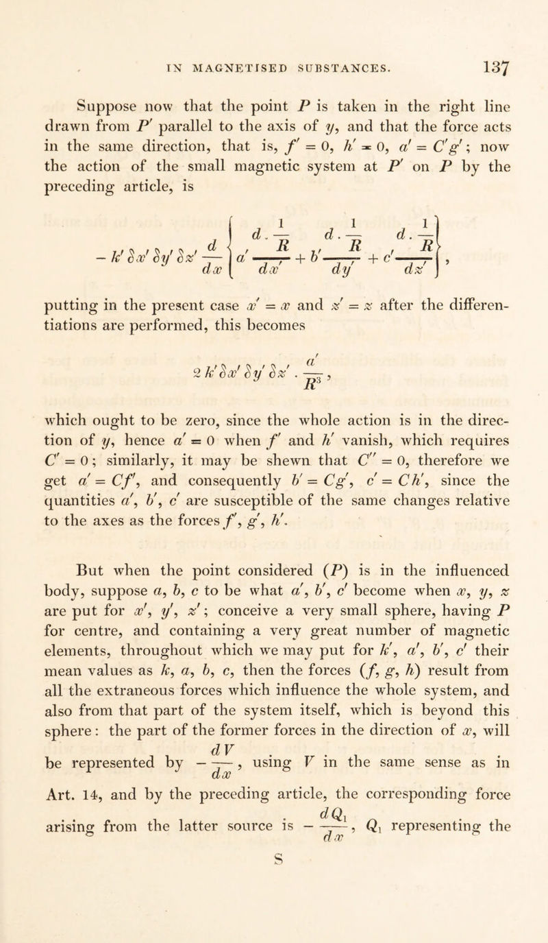 Suppose now that the point P is taken in the right line drawn from P' parallel to the axis of ?/, and that the force acts in the same direction, that is, f = 0, h' = 0, a' = C' g ; now the action of the small magnetic system at P' on P by the preceding article, is — k' $xr $y' Sz' — i a -* dx dx d . — d . —■ ft , 7/ ft , j 7“ + b —;—j- + C d' Rl dy dz T i > putting in the present case w — oc and z — z after the differen¬ tiations are performed, this becomes 2 c>y' S% • a which ought to be zero, since the whole action is in the direc¬ tion of y, hence a = 0 when f and ti vanish, which requires C’ — 0; similarly, it may be shewn that C = 0, therefore we get a = Cf\ and consequently b' = Cg, c — Ch\ since the quantities a\ b\ c are susceptible of the same changes relative to the axes as the forces /', g\ h’. But when the point considered (P) is in the influenced body, suppose a, b, c to be what a , b\ c' become when a?, y, % are put for oc\ y', z ; conceive a very small sphere, having P for centre, and containing a very great number of magnetic elements, throughout which we may put for k\ a', b\ c’ their mean values as A;, a, b, c, then the forces (/, g, h) result from all the extraneous forces which influence the whole system, and also from that part of the system itself, which is beyond this sphere: the part of the former forces in the direction of a?, will be represented by ——, using V in the same sense as in dx Art. 14, and by the preceding article, the corresponding force arising from the latter source is dQl dx ’ Qx representing the