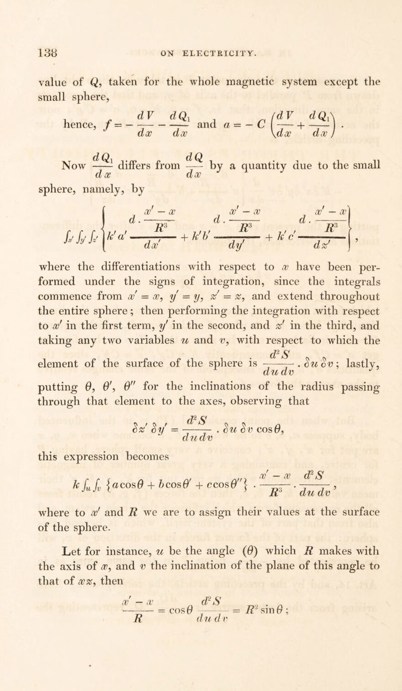 value of Q, taken for the whole magnetic system except the small sphere, hence, f — — dV dx dQi dx and a— — C Now 1 differs from -r— by a quantity due to the small d x sphere, namely, by dx d. x — x s.vfjsAk'a' K d. x — x d. x — X I t V dx 4- k b K- ,, , , f + k c — , dy dz where the differentiations with respect to x have been per¬ formed under the signs of integration, since the integrals commence from x = x, y = y, % — and extend throughout the entire sphere; then performing the integration with respect to x' in the first term, y' in the second, and zf in the third, and taking any two variables u and v, with respect to which the d2 S lere is - du dv putting 0, O', 0 for the inclinations of the radius passing through that element to the axes, observing that element of the surface of the spl s ZIOV lastly, d2S dudv Su Sv cos 0, this expression becomes kfufv {acos(9 + bcosO' + ccos6\ x — x d2 S R3 du dv ? where to x' and R we are to assign their values at the surface of the sphere. Let for instance, u be the angle (0) which R makes with the axis of x, and v the inclination of the plane of this angle to that of xz, then d2 S cos# ——= IV sin 0 ; d u d v