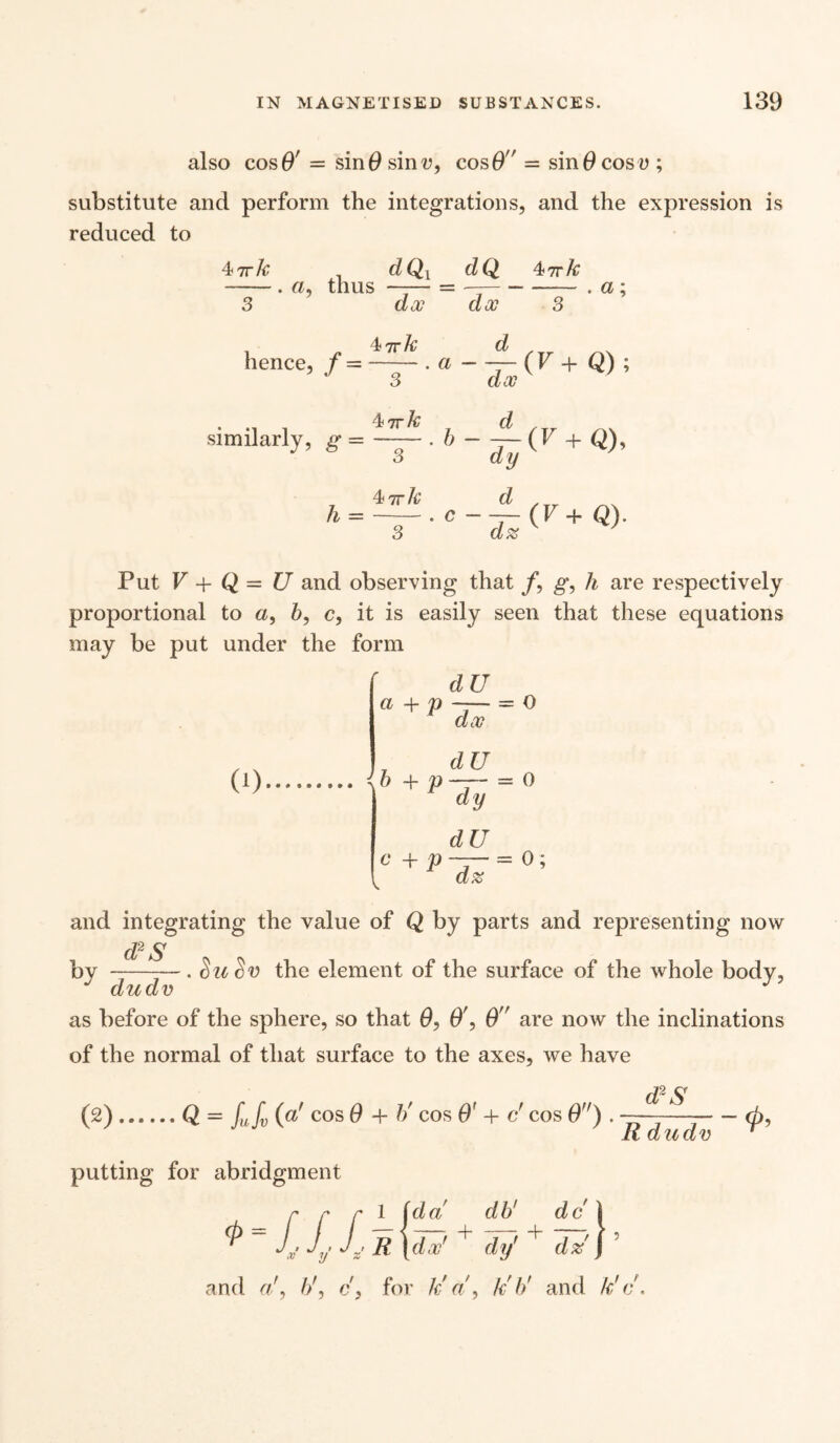 also cosO' = sin 0 sin v, cos 0 — sin 0 cos v; substitute and perform the integrations, and the expression is reduced to 47rk dQ{ dQ ^irk -. a, thus —— = - —- . a; 3 dx dx 3 . 4nrh d , _ hence, f =-. a —— (V + Q) ; 3 doc similarly, g = ' 6 - JZ (F + 4ttA; d h =-. c —— (F + Q). 3 d% Put V + Q = U and observing that /, g, h are respectively proportional to a, 6, c, it is easily seen that these equations may be put under the form dU a + p 0) dx = O dU h + p — = 0 c + p dy dU d% = 0; and integrating the value of Q by parts and representing now d2 S by --— . SuSv the element of the surface of the whole body, dudv as before of the sphere, so that 0, 0', 0 are now the inclinations of the normal of that surface to the axes, we have d2S (2).Q = L L (a' cos 0 + h' cos O' + c’ cos 0fr). Rdudv putting for abridgment r r r 1 id a db1 dc \ ^ *v Ij % R \dx' + dy' + d % J and a/, //, c, for kr a, Id// and k'c. (p 5