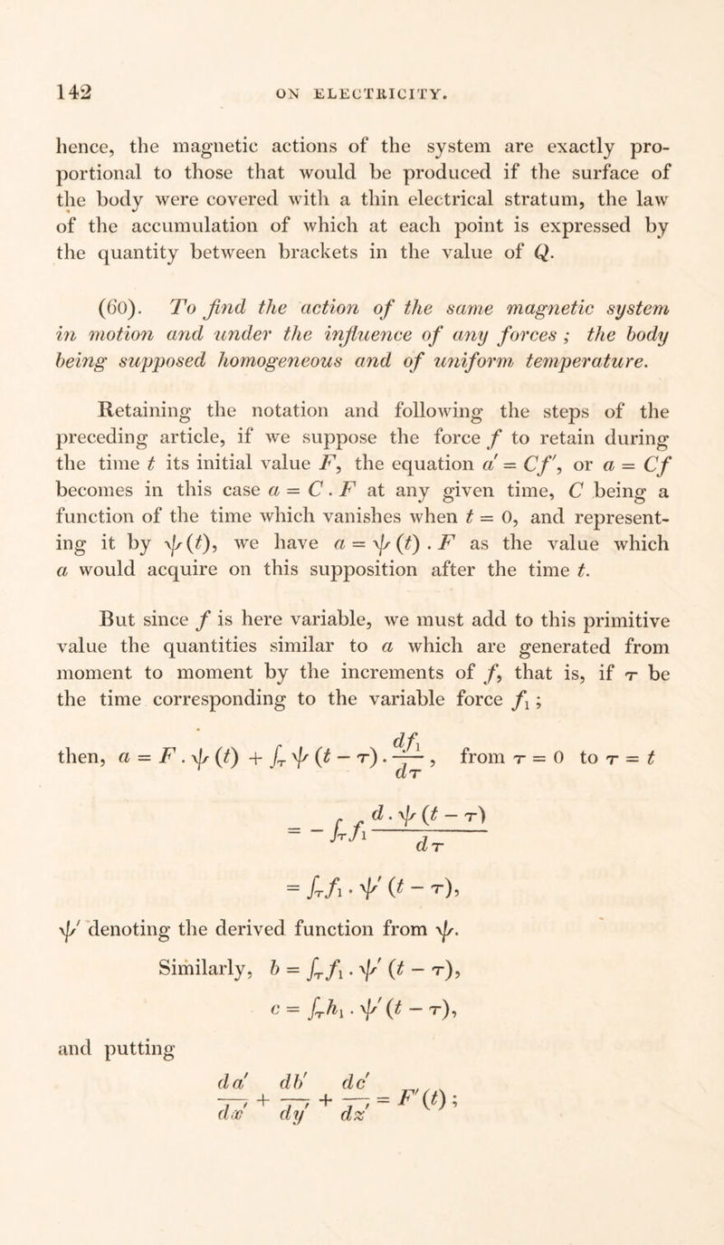 hence, the magnetic actions of the system are exactly pro¬ portional to those that would be produced if the surface of the body were covered with a thin electrical stratum, the law of the accumulation of which at each point is expressed by the quantity between brackets in the value of Q. (60). To find the action of the same magnetic system in motion and under the influence of any forces ; the body being supposed homogeneous and of uniform temperature. Retaining the notation and following the steps of the preceding article, if we suppose the force f to retain during the time t its initial value F, the equation a = Cf\ or a = Cf becomes in this case a = C. F at any given time, C being a function of the time which vanishes when t — 0, and represent¬ ing it by we have a — (t) . F as the value which a would acquire on this supposition after the time t. But since f is here variable, we must add to this primitive value the quantities similar to a which are generated from moment to moment by the increments of /, that is, if t be the time corresponding to the variable force f ; then, a = F.f(t) + fr f (t ~ T) . from r = 0 to t - t = - frfl d. \Js (t — t) dT = /T/, .*'(#- t). \i/ denoting the derived function from \|/. Similarly, b = £/,.(t - r), c = y A,. g (t - r), and putting da db' dc