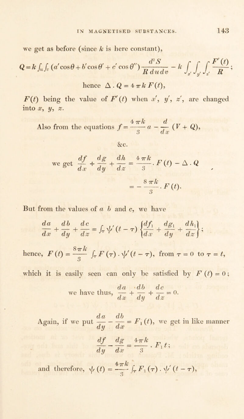 we get as before (since k is here constant), Q = kf,Jc («' cos0 + b'cos0' + c cos 0) -JLL- - k hence A . Q = 4 7r k F(t), F(t) being the value of F' (t) when x\ y', z, are changed into x, y, z. 4 7rk d Also from the equations f = —-— a —— (F + Q), 3 d? &c. rfg dh kirk we get - ■{ ~ + 7 ay a# F (0 - A . Q — ~C-. F (t). Q V 7 But from the values of a b and c, we have da db dc r (dfY dg\ dh{ —r —j = ]t y (^ ~ T) {—I- —I- — i •> dx dy dz \dx dy dz J 8 7T k hence, F (t) =- fT F (t) . \[s' (t - t), from r = 0 to r = £, which it is easily seen can only be satisfied by F (t) - 0; da 'db dc we have thus,-b --b — = 0. dx dy dz , . . da Again, it we put —— df dy db dx = r, (o, we get in like manner dg 47rk dx 3 and therefore, \fs (t) = —(tF1{t) . \// (t — t),