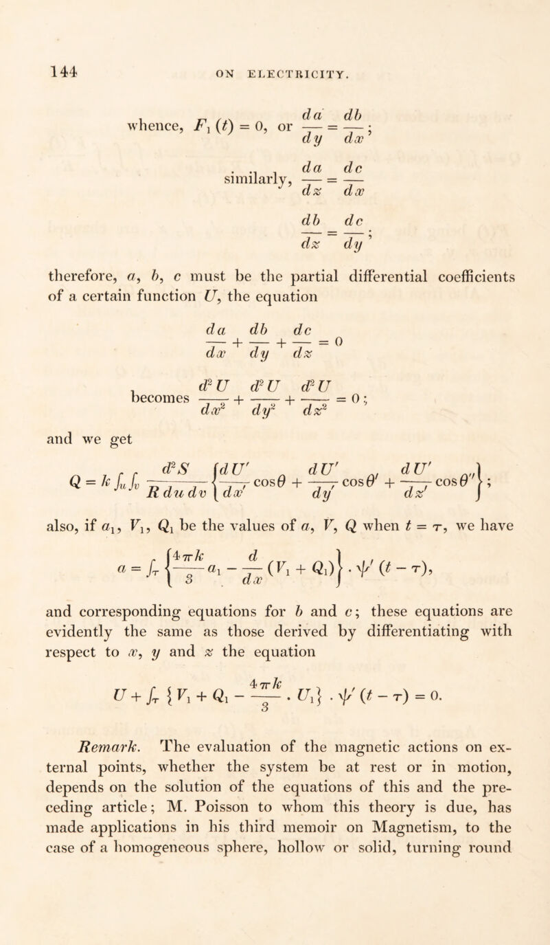 i r\ /a dd db whence, r Y (t) = 0, or — = — : dy doc . .. da dc similarly, — = — dz dec db dc dz dy ’ therefore, a, b, c must be the partial differential coefficients of a certain function £7, the equation da db dc doc dy dz 0 . d2U d2U dr U becomes —-i-1-= 0; dy2 dz2 doc2 and we get Q = I'fufv d2S (dU' dU' dU' V 7} 1 7 ^ , — COs0 + ^^COsO' + —^yCOsO' Rdudv | doc dy dz : also, if eq, F1? be the values of cr, F, Q when t = r, we have a = /t (Ti + Qi)J ■ r' 0 - T)> and corresponding equations for b and c; these equations are evidently the same as those derived by differentiating with respect to oc, y and z the equation 4 7r/r U + fr{V1 + Ql- — .U1} . V (t - T) = 0. Remark. The evaluation of the magnetic actions on ex¬ ternal points, whether the system be at rest or in motion, depends on the solution of the equations of this and the pre¬ ceding article; M. Poisson to whom this theory is due, has made applications in his third memoir on Magnetism, to the case of a homogeneous sphere, hollow' or solid, turning round