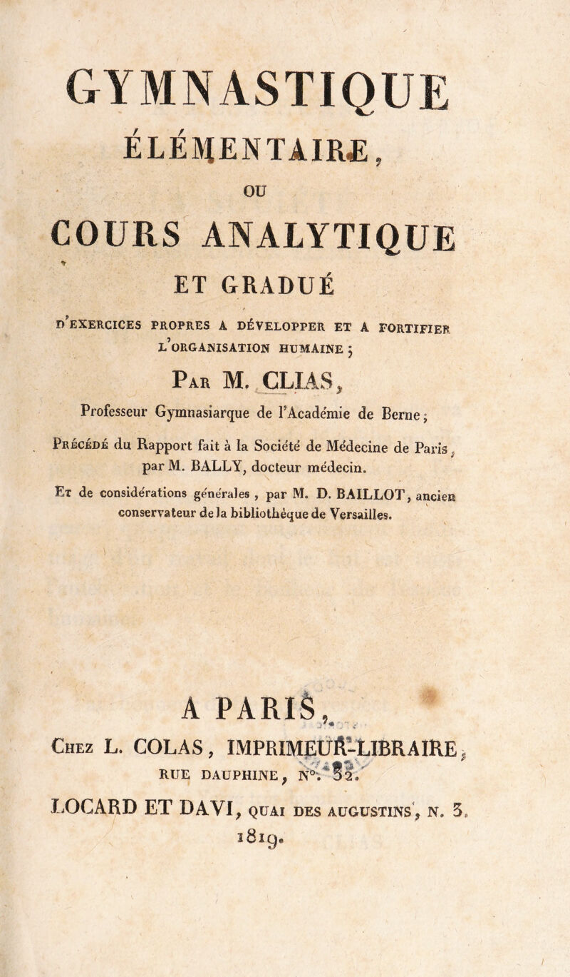 GYMNASTIQUE ÉLÉMENTAIRE, Oü COURS ANALYTIQUE * ET GRADUÉ D?EXERCICES PROPRES A DÉVELOPPER ET A FORTIFIER l’organisation humaine J Par M. CLIAS, Professeur Gymnasiarque de P Academie de Berne; Précédé du Rapport fait à la Société de Me'decine de Paris par M. BALLY, docteur médecin. Ex de considérations générales , par M. D. BAILLOT, ancien conservateur delà bibliothèque de Versailles. A PARIS, .* - i Chez L. COLAS, IMPRIMEUR-LIBRAIRE, V r p «■ /' RUE DAUPHINE, N°; D2. LOGARD ET DAVI, quai des augustins, n. 5» i8i9.