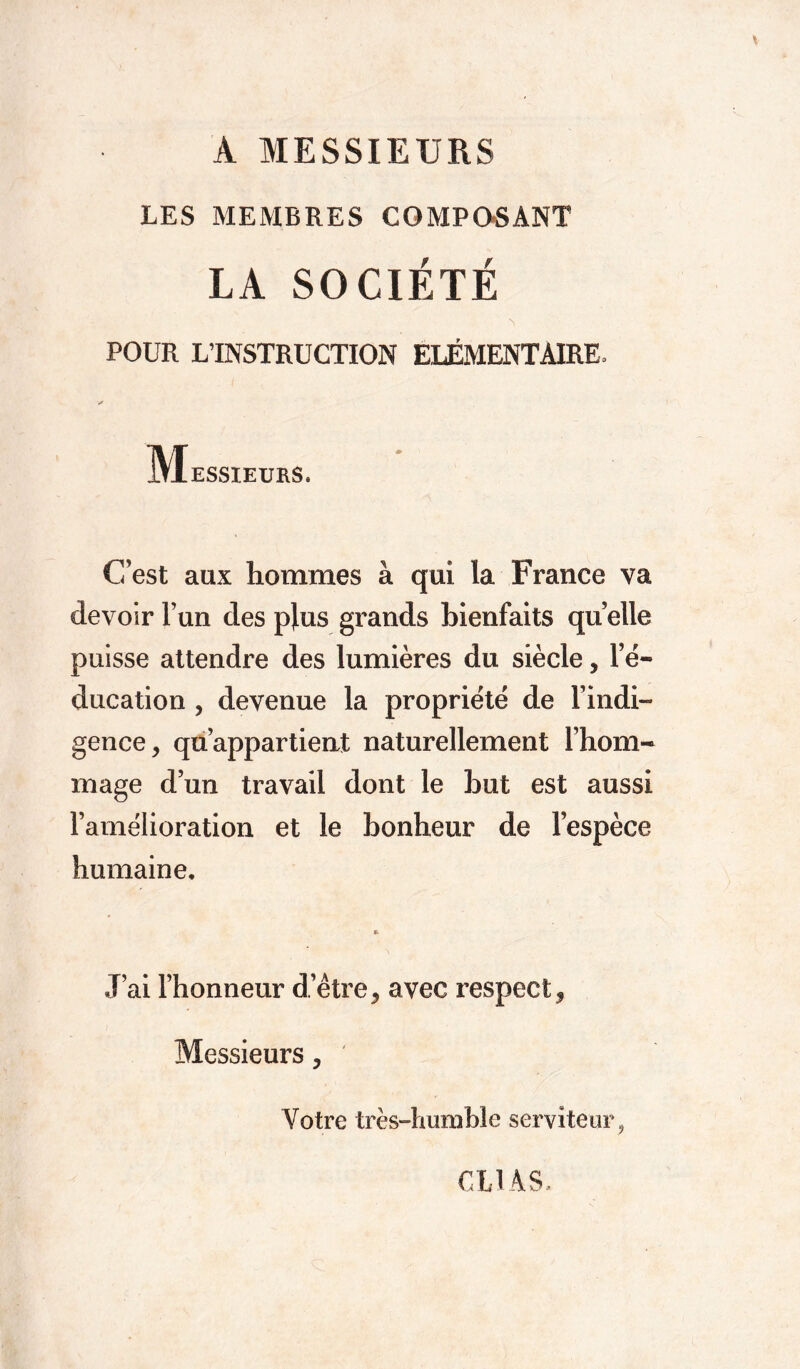 A MESSIEURS LES MEMBRES COMPOSANT LA SOCIÉTÉ s POUR L’INSTRUCTION ELEMENTAIRE, Messieurs. ' C’est aux hommes à qui la France va devoir l’un des plus grands bienfaits quelle puisse attendre des lumières du siècle, l’é- ducation , devenue la propriété de l’indi- gence, qu’appartient naturellement l’hom- mage d’un travail dont le but est aussi l’amélioration et le bonheur de l’espèce humaine. J’ai l’honneur d’être, avec respect, Messieurs, ' Votre très-humble serviteur, CL1AS