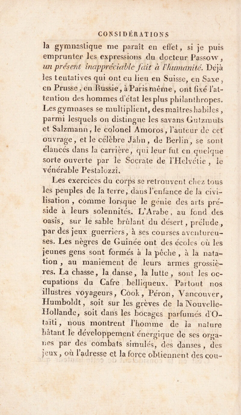 la gymnastique me paraît en effet, si je puis emprunter les expressions du docteur Passow, un présent inappréciable fait à V humanité.. Déjà les tentatives qui ont eu lieu en Suisse, en Saxe, en Prusse , en Russie, à Paris même , ont fixé l’at- tention des hommes d’état lespîus philanthropes. Les gymnases se multiplient, des maîtres habiles , parmi lesquels on distingue les savans Gutzmuts et Sàlzmann, le colonel Amoros, Fauteur de cet ouvrage, et le célèbre Jahn, de Berlin, se sont élancés dans la carrière, qui leur fut en quelque sorte ouverte par le Socrate de FHelyétie , ie vénérable Pestalozzh Les exercices du corps se retrouvent chez tous les peuples de la terre,-.dans l’enfance de la civi- lisation , comme lorsque le génie des arts pré- side a leurs solennités. L’Arabe, au fond des oasis, sur le sable brûlant du désert, prélude, par des jeux guerriers, à ses courses aventureu- ses. Les nègres de Guinée ont des écoles où les jeunes gens sont formés à la pêche , à la nata- tion , au maniement de leurs armes grossiè- res. La chasse, la danse, la lutte, sont les oc- cupations du Cafre belliqueux. Partout nos illustres voyageurs, Cook, Pérou, Vancouver, Humboldt, soit sur les grèves de la Nouvelle- Hollande, soit dans les bocages parfumés dO- taiti, nous montrent l’homme de la nature hatant le développement énergique de ses orga- nes par des combats simulés, des danses , des jeux , où 1 adresse et la force obtiennent des cou- \