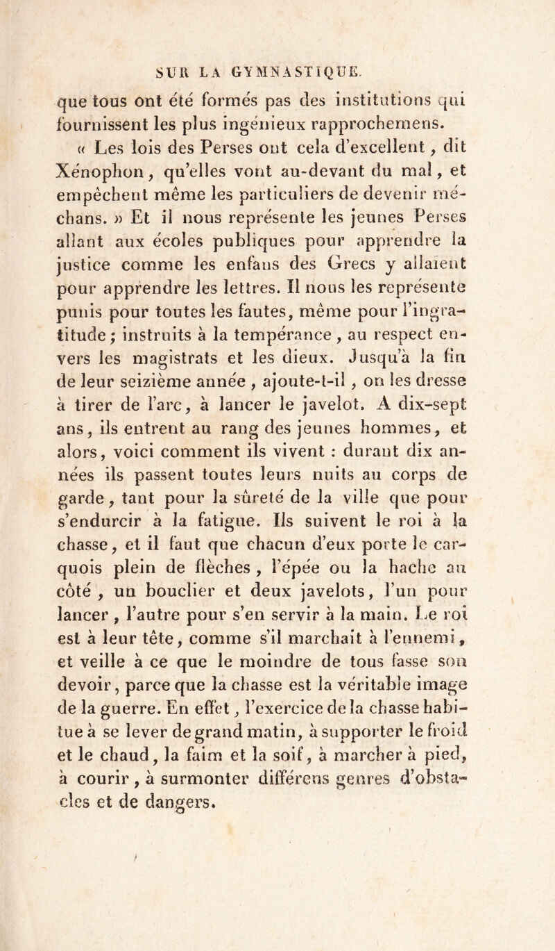 que tous ont été formés pas des institutions qui fournissent les plus ingénieux rapprochemens. « Les lois des Perses ont cela d’excellent , dit Xénophon, quelles vont au-devant du mal, et empêchent même les particuliers de devenir mé- dians. » Et il nous représente les jeunes Perses allant aux écoles publiques pour apprendre la justice comme les enfaus des Grecs y allaient pour apprendre les lettres. Il nous les représente punis pour toutes les fautes, même pour l’ingra- titude ; instruits a la tempérance, au respect en- vers les magistrats et les dieux. J usqua la fin de leur seizième année , ajoute-t-il , on les dresse à tirer de l’arc, à lancer le javelot. A dix-sept ans, ils entrent au rang des jeunes hommes, et alors, voici comment ils vivent : durant dix an- nées ils passent toutes leurs nuits au corps de garde, tant pour la sûreté de la ville que pour s’endurcir à la fatigue. Ils suivent le roi à la chasse, et il faut que chacun d’eux porte le car- quois plein de flèches , l’épée ou la hache au côté, un bouclier et deux javelots, l’un pour lancer , l’autre pour s’en servir a la main. Le roi est à leur tête, comme s’il marchait a l’ennemi» et veille à ce que le moindre de tous fasse sou devoir, parce que la chasse est la véritable image de la guerre. En effet, l’exercice de la chasse habi- tue à se lever de grand matin, à supporter le froid et le chaud, la faim et la soif, à marcher a pied» a courir, à surmonter différens genres d’obsta- cles et de dangers. O