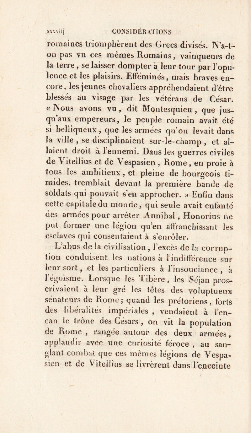 romaines triomphèrent des Grecs divises. N a-t- on pas vu ces mêmes Romains , vainqueurs de la terre , se laisser dompter à leur tour par l’opu- lence et les plaisirs. Efféminés, mais braves en- core, les jeunes chevaliers appréhendaient detre blessés au visage par les vétérans de César. « Nous avons vu, dit Montesquieu, que jus- qu’aux empereurs, le peuple romain avait été si belliqueux, que les armées qu’on levait dans la ville , se disciplinaient sur-le-champ , et al- laient droit à l’ennemi. Dans les guerres civiles de Vitellius et de Vespasien, Rome, en proie à tous les ambitieux, et pleine de bourgeois ti- mides, tremblait devant la première bande de soldats qui pouvait s’en approcher. » Enfin dans cette capitale du monde, qui seule avait enfanté des armées pour arrêter Ànnibal, Honorius ne put former une légion qu’en affranchissant les esclaves qui consentaient à s’enrôler. L’abus de la civilisation, l’excès de la corrup- tion conduisent les nations à Fi «différence sur leur sort, et les particuliers à l’insouciance, à 1 égoïsme. Lorsque les i ibère, les Séjan pros- crivaient à leur gré les têtes des voluptueux sénateurs de Rome; quand les prétoriens, forts des libéralités impériales , vendaient à l’en- can le trône des Césars , on vit la population de Rome , rangée autour des deux armées, applaudir avec une curiosité féroce , au san- glant combat que ces memes légions de Vespa* sien et de Vitellius se livrèrent dans l’enceinte