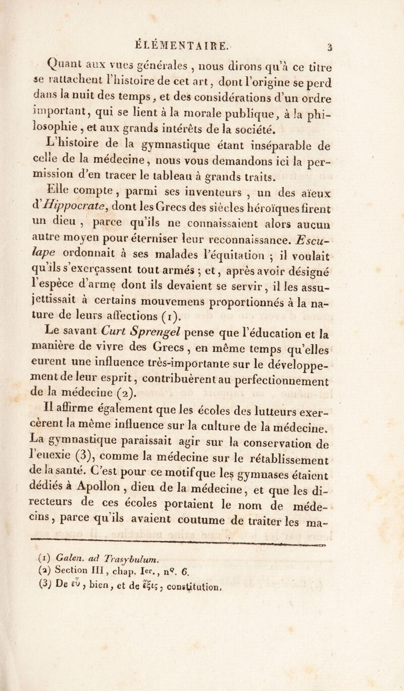 Quant aux vues générales , nous dirons qu’à ce titre «e rattachent 1 histoire de cet art, dont l’origine se perd dans la nuit des temps , et des considérations d’un ordre important, qui se lient à la morale publique, à la phi- losophie , et aux grands intérêts de la société. L histoire de la gymnastique étant inséparable de cehe de la médecine, nous vous demandons ici la per- mission d’en tracer le tableau à grands traits. Elle compte , parmi ses inventeurs , un des aïeux d Hippocrate, dont les Grecs des siècles héroïques firent un dieu , parce qu’ils ne connaissaient alors aucun autre moyen pour éterniser leur reconnaissance. Escu- lape ordonnait à ses malades l’équitation -, iî voulait qu ils s exerçassent tout armés ; et, après avoir désigné 1 espece d arme dont ils devaient se servir, il les assu- jettissait à certains mouvemens proportionnés à la na- ture de leurs affections (i). Le savant Curt Sprengel pense que l’éducation et la manière de vivre des Grecs, en même temps quelles eurent une influence très-importante sur le développe- ment de leur esprit, contribuèrent au perfectionnement de la médecine (2). Il affirme également que les écoles des lutteurs exer- cèrent la même influence sur la culture de la médecine. La gymnastique paraissait agir sur la conservation de l’euexie (3), comme la médecine sur le rétablissement de la santé. C est pour ce motifque les gymnases étaient dédiés à Apollon , dieu de la médecine, et que les di- recteurs de ces écoles portaient le nom de méde- cins , parce qu’ils avaient coutume de traiter les ma- (1) Galen. ad Trasybulum. G) Section III, chap. 1er., n9 C. (3j De £v , bien, et de , constitution,