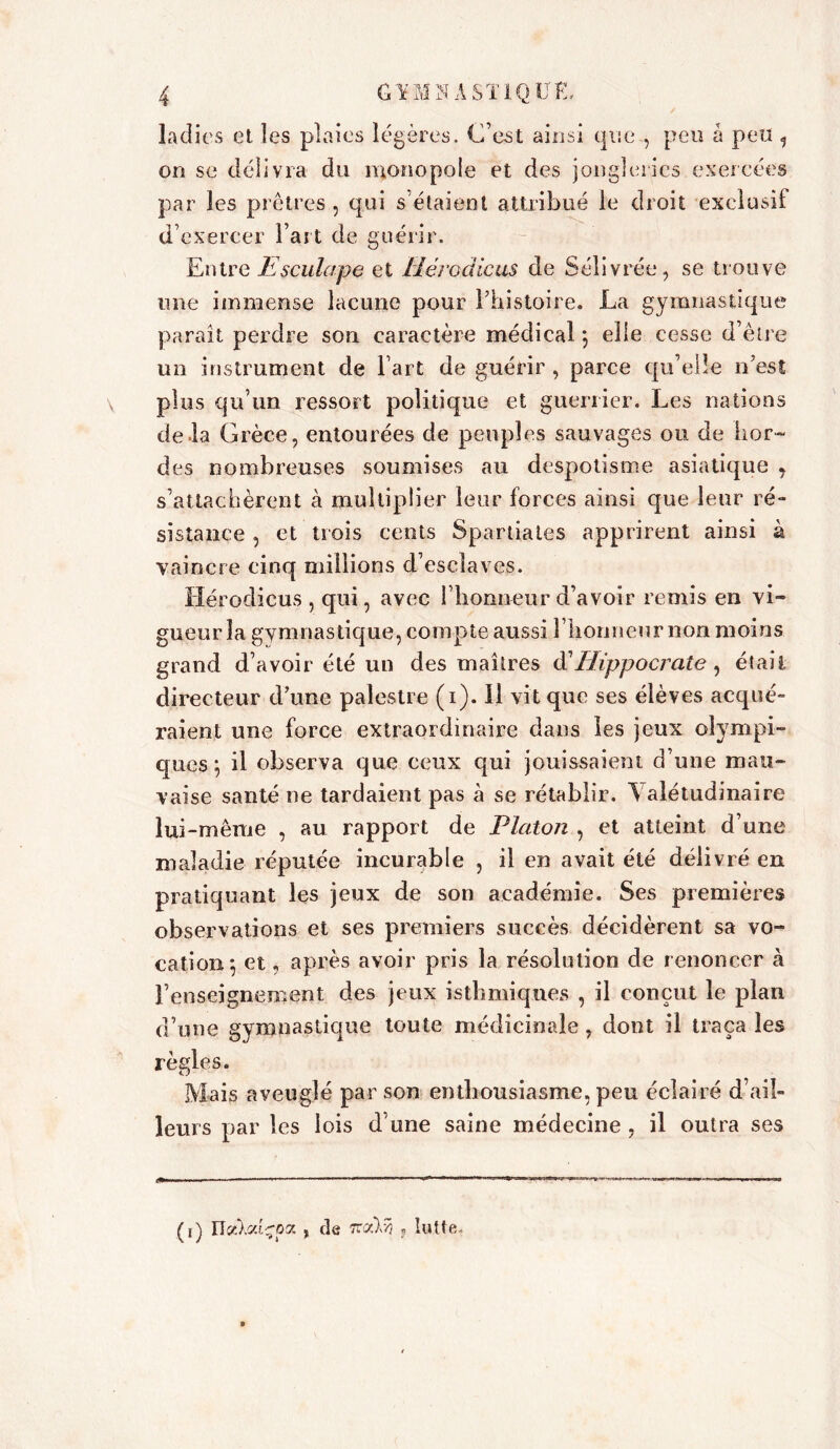 \ ladies et les plaies légères. C’est ainsi que , peu à peu , on se délivra du monopole et des jongleries exercées par les prêtres , qui s’étaient attribué le droit exclusif d’exercer l’art de guérir. Entre Escu.la.pe et Hérodicus de Sélivrée, se trouve une immense lacune pour l’histoire. La gymnastique paraît perdre son caractère médical 5 elle cesse d’être un instrument de l’art de guérir, parce qu’elle n’est plus qu’un ressort politique et guerrier. Les nations de la Grèce, entourées de peuples sauvages ou de hor- des nombreuses soumises au despotisme asiatique , s’attachèrent à multiplier leur forces ainsi que leur ré- sistance , et trois cents Spartiates apprirent ainsi à vaincre cinq millions d’esclaves. Hérodicus , qui, avec l’honneur d’avoir remis en vi- gueurîa gymnastique, compte aussi llionneurnon moins grand d’avoir été un des maîtres d'Hippocrate, était directeur d’une palestre (1). il vit que ses élèves acqué- raient une force extraordinaire dans les jeux olympi- ques ; il observa que ceux qui jouissaient d’une mau- vaise santé ne tardaient pas à se rétablir. Valétudinaire lui-même , au rapport de Platon , et atteint d’une maladie réputée incurable , il en avait été délivré en pratiquant les jeux de son académie. Ses premières observations et ses premiers succès décidèrent sa vo- cation} et, après avoir pris la résolution de renoncer à l’enseignement des jeux isthmiques , il conçut le plan d’une gymnastique toute médicinale , dont il traça les règles. Mais aveuglé par son enthousiasme, peu éclairé d’ail- leurs par les lois d’une saine médecine, il outra ses (1) Ilecksrizpz , de Tcoàri ? lutte.