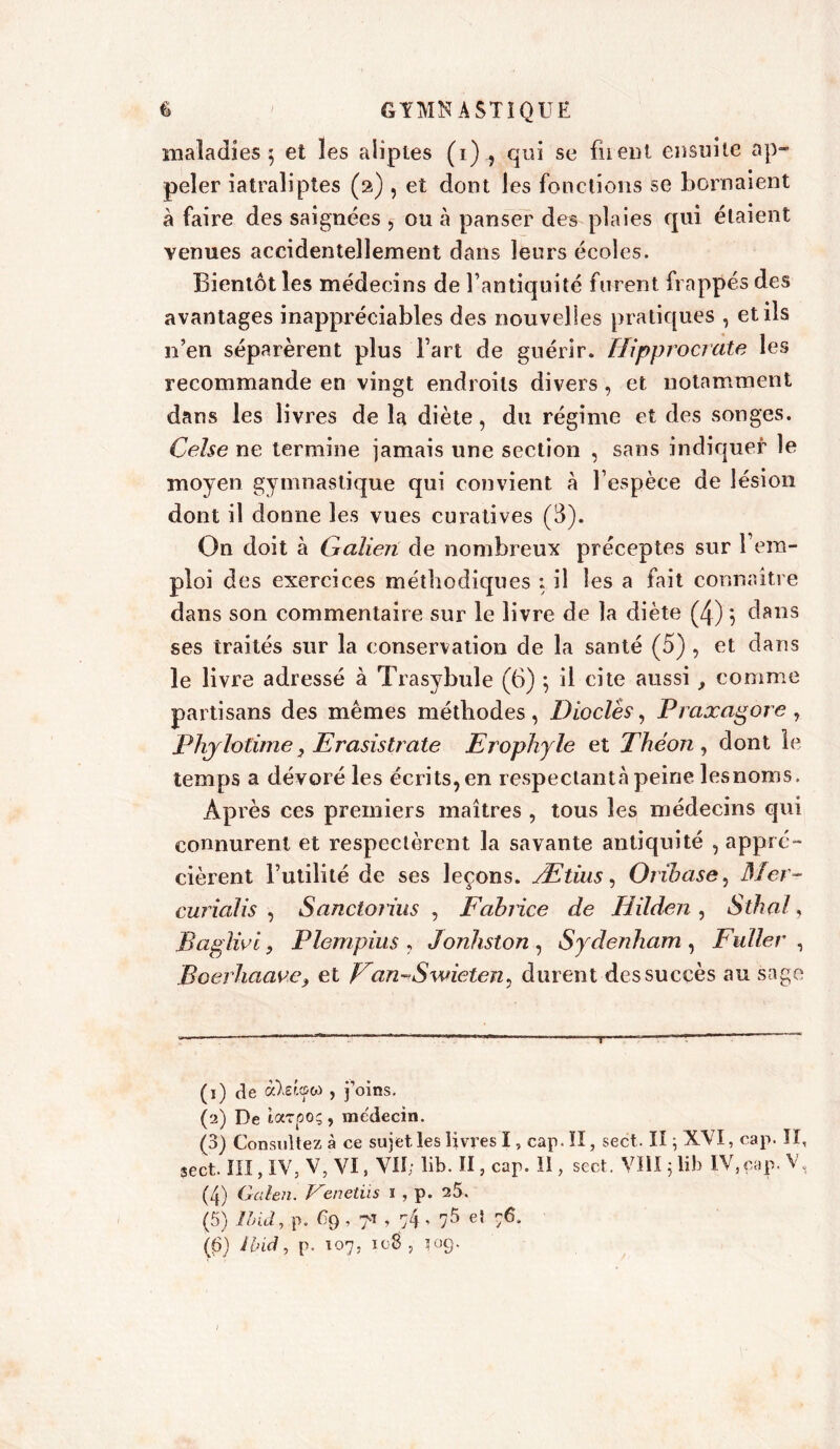maladies; et les aliptes (i) ? qui se firent ensuite ap- peler iatraliptes (2) , et dont les fonctions se bornaient à faire des saignées , ou à panser des plaies qui étaient venues accidentellement dans leurs écoles. Bientôt les médecins de l’antiquité furent frappés des avantages inappréciables des nouvelles pratiques , et ils n’en séparèrent plus Fart de guérir. Hipprocrate les recommande en vingt endroits divers, et notamment dans les livres de la diète, du régime et des songes. Celse ne termine jamais une section , sans indiquer le moyen gymnastique qui convient à l’espèce de lésion dont il donne les vues curatives (3). On doit à Galieii de nombreux préceptes sur l’em- ploi des exercices méthodiques : il les a fait connaître dans son commentaire sur le livre de la diète (4) ; dans ses traités sur la conservation de la santé (5) , et dans le livre adressé à Trasybule (6) ; il cite aussi, comme partisans des mêmes méthodes, Dioclès, Praxagore, Phjlotime, Erasistrate Erophyle et Thé on , dont le temps a dévoré les écrits, en respectant» peine les noms. Après ces premiers maîtres , tous les médecins qui connurent et respectèrent la savante antiquité , appré- cièrent Futilité de ses leçons. Ætius, Orihase, Mer- curicilis , Sanctorius , Fabrice de liilden , S thaï, Baglid, Plempius , Jonhston , Sydenham , Fuller , Boerhaawe, et Fan-Swieten, durent des succès au sage (1) de , j’oins. (a) De tarpo;, médecin. (3) Consultez à ce sujet les livres I, cap. II, sect. II ; XVI, cap. II, sect. III, IV, V, VI, VU; lib. II, cap. II, sect. VIII5 lib IV, cap. V, (4) Galen. Venetüs 1 , p. 25. (5) Ibid, p. % , 7* , 74 ’ 75 e} (fi) Ibid, p. 107, 108 , 109.
