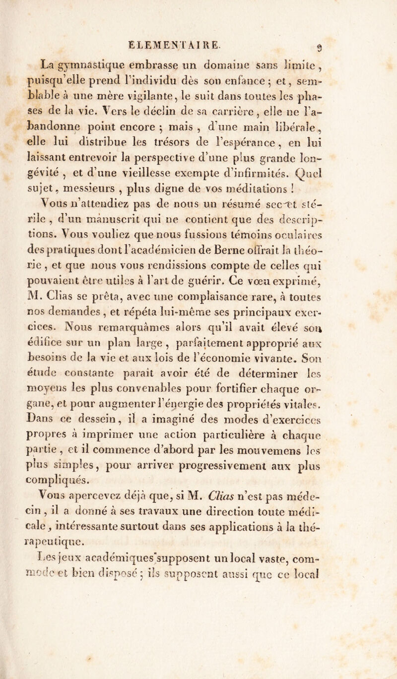 La gymnastique embrasse un domaine sans limite, puisqu’elle prend l’individu dès son enfance 5 et, sem- blable à une mère vigilante, le suit dans toutes les pha- ses de la vie. Vers le déclin de sa carrière, elle ne l’a- bandonne point encore ; mais , d’une main libérale, elle lui distribue les trésors de l’espérance, en lui laissant entrevoir la perspective d une plus grande lon- gévité , et d’une vieillesse exempte d’infirmités. Quel sujet, messieurs , plus digne de vos méditations ! Vous 11’attendiez pas de nous un résumé secret sté- rile , d’un manuscrit qui ne contient que des descrip- tions. Vous vouliez que nous fussions témoins oculaires des pratiques dont l’académicien de Berne offrait la théo- rie , et que nous vous rendissions compte de celles qui pouvaient être utiles à l’art de guérir. Ce vœu exprimé, M. Cîias se prêta, avec une complaisance rare, à toutes nos demandes , et répéta lui-même ses principaux exer- cices. Nous remarquâmes alors qu’il avait élevé sou édifice sur un plan large , parfaitement approprié aux besoins de la vie et aux lois de l’économie vivante. Son étude constante paraît avoir été de déterminer les moyens les plus convenables pour fortifier chaque or- gane, et pour augmenter l’énergie des propriétés vitales. Dans ce dessein, il a imaginé des modes d’exercices propres à imprimer une action particulière à chaque partie , et il commence d’abord par les mouvemens les plus simples, pour arriver progressivement aux plus compliqués. Vous apercevez déjà que, si M. Cîias n’est pas méde- cin , il a donné à ses travaux une direction toute médi- cale , intéressante surtout dans ses applications à la thé- rapeutique. Les jeux académiques'supposent un local vaste, com- mode et bien disposé; ils supposent aussi qyie ce local