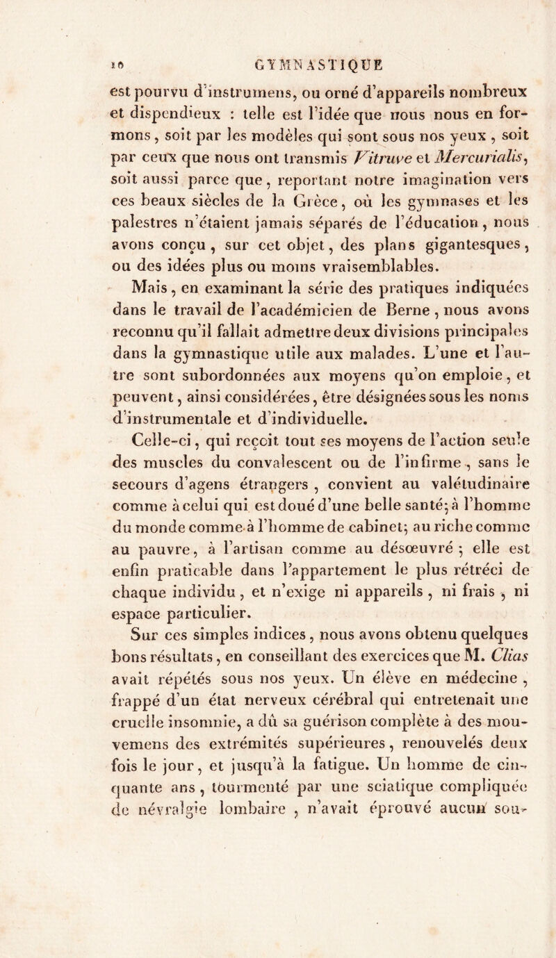 est pourvu dinstrurnens, ou orné d’appareils nombreux et dispendieux : telle est l’idée que nous nous en for- mons , soit par les modèles qui sont sous nos yeux , soit par ceux que nous ont transmis Vitruve et Mercurialis, soit aussi parce que, reportant notre imagination vers ces beaux siècles de la Grèce, où les gymnases et les palestres n’étaient jamais séparés de l’éducation, nous avons conçu, sur cet objet, des plans gigantesques, ou des idées plus ou moins vraisemblables. Mais, en examinant la série des pratiques indiquées dans le travail de l’académicien de Berne , nous avons reconnu qu’il fallait admettre deux divisions principales dans la gymnastique utile aux malades. L’une et l’au- tre sont subordonnées aux moyens qu’on emploie, et peuvent, ainsi considérées, être désignées sous les noms d instrumentale et d’individuelle. Celle-ci, qui reçoit tout ses moyens de l’action seule des muscles du convalescent ou de l’infirme., sans le secours d’agens étrangers , convient au valétudinaire comme à celui qui est doué d’une belle santé; à l’homme du monde comme à l’homme de cabinet; au riche comme au pauvre, à l’artisan comme au désoeuvré; elle est enfin praticable dans l’appartement le plus rétréci de chaque individu, et n’exige ni appareils , ni frais , ni espace particulier. Sur ces simples indices, nous avons obtenu quelques bons résultats, en conseillant des exercices que M. Clias avait répétés sous nos yeux. Un élève en médecine , frappé d’un état nerveux cérébral qui entretenait une cruelle insomnie, a dû sa guérison complète à des mou- vemens des extrémités supérieures, renouvelés deux fois le jour, et jusqu’à la fatigue. Un homme de cin- quante ans , tburmenté par une sciatique compliquée de névralgie lombaire , n’avait éprouvé aucun sou-