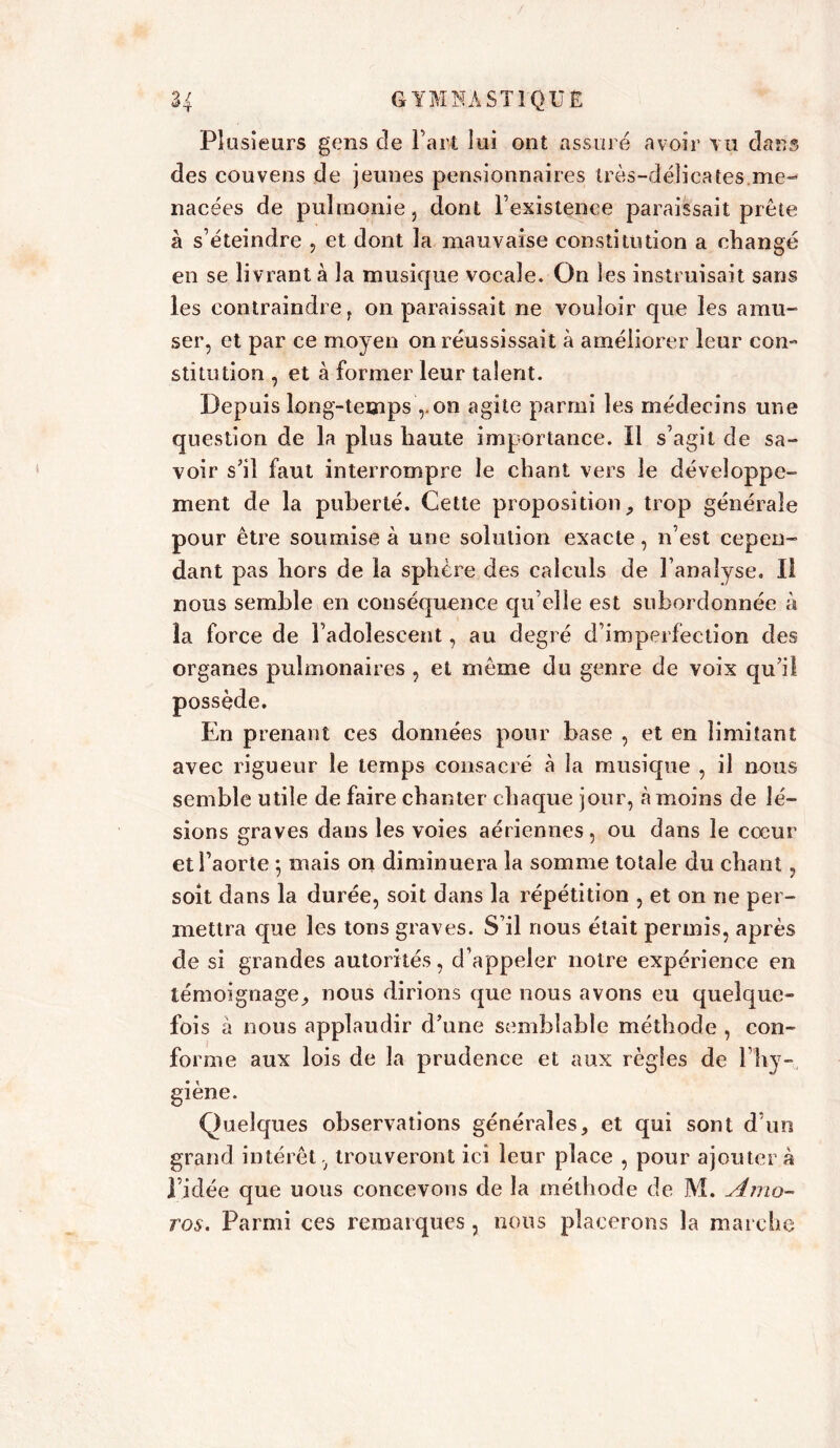 Plusieurs gens de Fart lui ont assuré avoir vu dans des couveos de jeunes pensionnaires très-délicates me- nacées de pulmonie, dont Fexistenee paraissait prête à s’éteindre , et dont la mauvaise constitution a changé en se livrant à la musique vocale. On les instruisait sans les contraindret on paraissait ne vouloir que les amu- ser, et par ce moyen on réussissait à améliorer leur con- stitution , et à former leur talent. Depuis long-temps ,. on agite parmi les médecins une question de la plus haute importance. Il s’agit de sa- voir s’il faut interrompre le chant vers le développe- ment de la puberté. Cette proposition, trop générale pour être soumise à une solution exacte, n’est cepen- dant pas hors de la sphère des calculs de l’analyse. Il nous semble en conséquence qu’elle est subordonnée à la force de l’adolescent, au degré d’imperfection des organes pulmonaires , et même du genre de voix qu’il En prenant ces données pour base , et en limitant avec rigueur le temps consacré à la musique , il nous semble utile de faire chanter chaque jour, à moins de lé- sions graves dans les voies aériennes, ou dans le cœur et l’aorte *, mais on diminuera la somme totale du chant, soit dans la durée, soit dans la répétition , et on ne per- mettra que les tons graves. S’il nous était permis, après de si grandes autorités, d’appeler notre expérience en témoignage, nous dirions que nous avons eu quelque- fois à nous applaudir d’une semblable méthode , con- forme aux lois de la prudence et aux règles de Fhy-U giène. Quelques observations générales, et qui sont d’un grand intérêt, trouveront ici leur place , pour ajoutera l’idée que uous concevons de la méthode de M. Amo- ros. Parmi ces remarques, nous placerons la marche