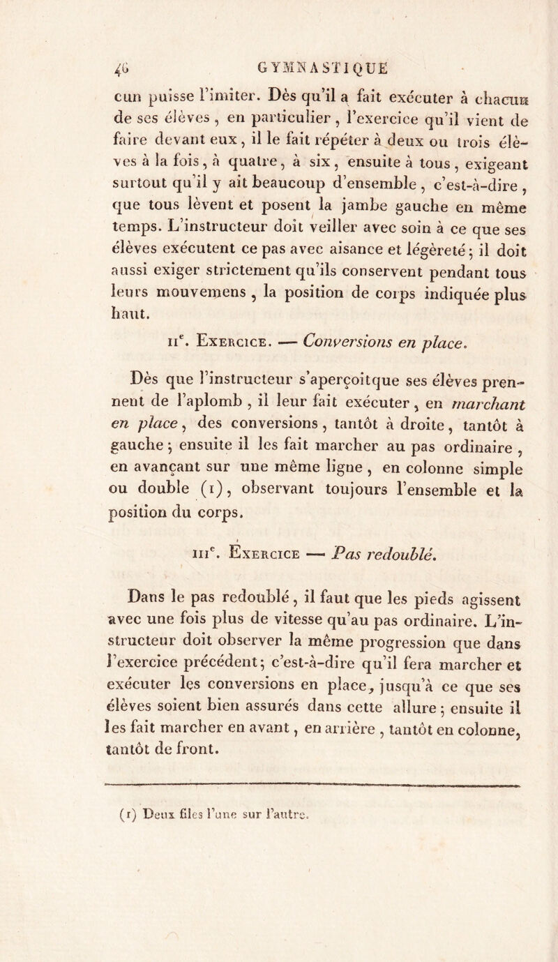 cun puisse l’imiter. Dès qu’il a fait exécuter à chacun de ses élèves , en particulier , l’exercice qu’il vient de faire devant eux, il le fait répéter à deux ou trois élè- ves à la fois , à quatre, à six , ensuite à tous , exigeant surtout qu’il y ait beaucoup d’ensemble , c’est-à-dire , que tous lèvent et posent la jambe gauche en même temps. L’instructeur doit veiller avec soin à ce que ses élèves exécutent ce pas avec aisance et légèreté; il doit aussi exiger strictement qu’ils conservent pendant tous leurs mouvemens , la position de corps indiquée plus haut. 11e. Exercice. — Convei'sions en place. Dès que l’instructeur s’aperçoitque ses élèves pren- nent de l’aplomb , il leur fait exécuter, en marchant en place, des conversions, tantôt à droite, tantôt à gauche ; ensuite il les fait marcher au pas ordinaire en avançant sur une même ligne , en colonne simple ou double (i), observant toujours l’ensemble et la position du corps. i ine. Exercice — Pas redoublé. Dans le pas redoublé, il faut que les pieds agissent avec une fois plus de vitesse qu’au pas ordinaire. L’in- structeur doit observer la même progression que dans l’exercice précédent; c’est-à-dire qu’il fera marcher et exécuter lçs conversions en place? jusqu’à ce que ses élèves soient bien assurés dans cette allure ; ensuite il les fait marcher en avant, en arrière , tantôt en colonne, tantôt de front.