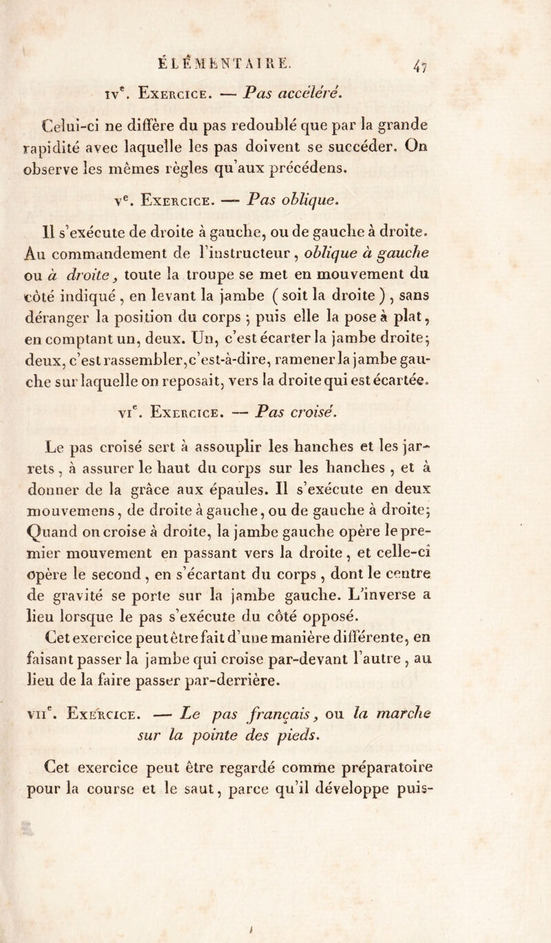 iv€. Exercice. — Pas accéléré. 4? Celui-ci ne diffère du pas redoublé que par la grande rapidité avec laquelle les pas doivent se succéder. On observe les mêmes règles qu’aux précédens, ve. Exercice. — Pas oblique. 11 s’exécute de droite à gauche, ou de gauche à droite. Au commandement de l’instructeur, oblique à gauche ou à droite, toute la troupe se met en mouvement du côté indiqué , en levant la jambe ( soit la droite ) , sans déranger la position du corps -, puis elle la pose à plat, en comptant un, deux. Un, c’est écarter la jambe droite; deux, c’est rassembler,c’est-à-dire, ramener la jambe gau- che sur laquelle on reposait, vers la droite qui est écartée. vie. Exercice. — Pas croisé. Le pas croisé sert à assouplir les hanches et les jar- rets , à assurer le haut du corps sur les hanches , et à donner de la grâce aux épaules. Il s’exécute en deux mouvemens, de droite à gauche, ou de gauche à droite; Quand on croise à droite, la jambe gauche opère le pre- mier mouvement en passant vers la droite, et celle-cî opère le second , en s’écartant du corps , dont le centre de gravité se porte sur la jambe gauche. L’inverse a lieu lorsque le pas s’exécute du côté opposé. Cet exercice peutêtrefait d’une manière différente, en faisant passer la jambe qui croise par-devant l’autre , au lieu de la faire passer par-derrière. vue. Exercice. — Le pas français, ou la marche sur la pointe des pieds. Cet exercice peut être regardé comme préparatoire pour la course et le saut, parce qu’il développe puis-