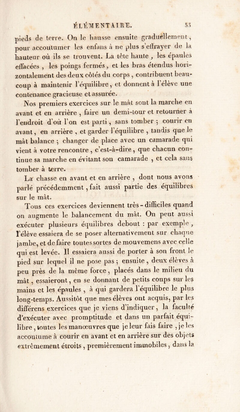 pieds de terre. On le hausse ensuite graduellement, pour accoutumer les enfans à ne plus s’effrayer de la hauteur où ils se trouvent. La tête haute , les épaules effacées , les poings fermés, et les bras étendus hori- zontalement des deux côtés du corps , contribuent beau- coup à maintenir l’équilibre, et donnent à l’élève une contenance gracieuse et assurée. Nos premiers exercices sur le mat sont la marche en avant et en arrière , faire un demi-tour et retourner à l’endroit d’où l’on est parti, sans tomber -, courir en avant, en arrière , et garder l’équilibre , tandis que le mât balance 5 changer de place avec un camarade qui vient à votre rencontre , c’est-à-dire, que chacun con- tinue sa marche en évitant son camarade , et cela sans tomber à terre. Laf chasse en avant et en arrière , dont nous avons parlé précédemment , fait aussi partie des équilibres sur le mât. Tous ces exercices deviennent très - difficiles quand on augmente le balancement du mât. On peut aussi exécuter plusieurs équilibres debout : par exemple , l’élève essaiera de se poser alternativement sur chaque jambe, et défaire toutes sortes demouvemens avec celle qui est levée. Il essaiera aussi de porter à son front le pied sur lequel il ne pose pas } ensuite , deux élèves à peu près de la même force, placés dans le milieu du mât, essaieront, en se donnant de petits coups sur les mains et les épaules , à qui gardera l’équilibre le plus long-temps. Aussitôt que mes élèves ont acquis, par les différens exercices que je viens d’indiquer, la faculté d’exécuter avec promptitude et dans un parfait équi- libre , toutes les manoeuvres que je leur fais faire , je les accoutume à courir en avant et en arrière sur des objets extrêmement étroits , premièrement immobiles 3 dans la