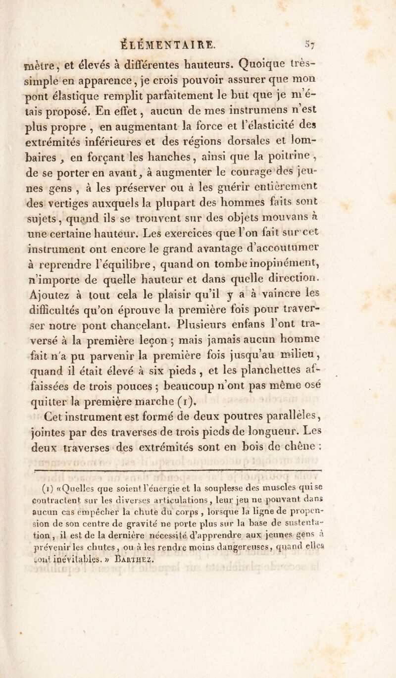 mètre, et élevés à differentes hauteurs. Quoique très- simple en apparence, je crois pouvoir assurer que mon pont élastique remplit parfaitement le but que je m e- tais proposé. En effet, aucun de mes instrumens n’est plus propre , en augmentant la force et l’élasticité des extrémités inférieures et des régions dorsales et lom- baires en forçant les hanches, ainsi que la poitrine , de se porter en avantà augmenter le courage des jeu- nes gens , à les préserver ou à les guérir entièrement des vertiges auxquels la plupart des hommes faits sont sujets, quand ils se trouvent sur des objets mouvans à une certaine hauteur. Les exercices que l’on lait sur cet instrument ont encore le grand avantage d’accoutumer à reprendre l’équilibre, quand on tombe inopinément, n’importe de quelle hauteur et dans quelle direction. Ajoutez à tout cela le plaisir qu’il y a à vaincre les difficultés qu’on éprouve la première lois pour traver- ser notre pont chancelant. Plusieurs enfans 1 ont tra- versé à la première leçon 5 mais jamais aucun homme fait n'a pu parvenir la première fois jusqu’au milieu, quand il était élevé à six pieds , et les planchettes af- faissées de trois pouces ; beaucoup n’ont pas même osé quitter la première marche (1). Cet instrument est formé de deux poutres parallèles, jointes par des traverses de trois pieds de longueur. Les deux traverses des extrémités sont en bois de chêne : (1) «Quelles que soient l'énergie et la souplesse fies muscles quise Contractent sur les diverses articulations, leur jeu ne pouvant, dans aucun cas empêcher la chute du corps , lorsque la ligne de propen- sion de son centre de gravité ne porte plus sur la base de sustenta- tion, il est de la dernière nécessité d’apprendre aux jeunes gens a prévenir les chutes , ou à les rendre moins dangereuses, quand elles, Goui inévitables. » Bartiîez.