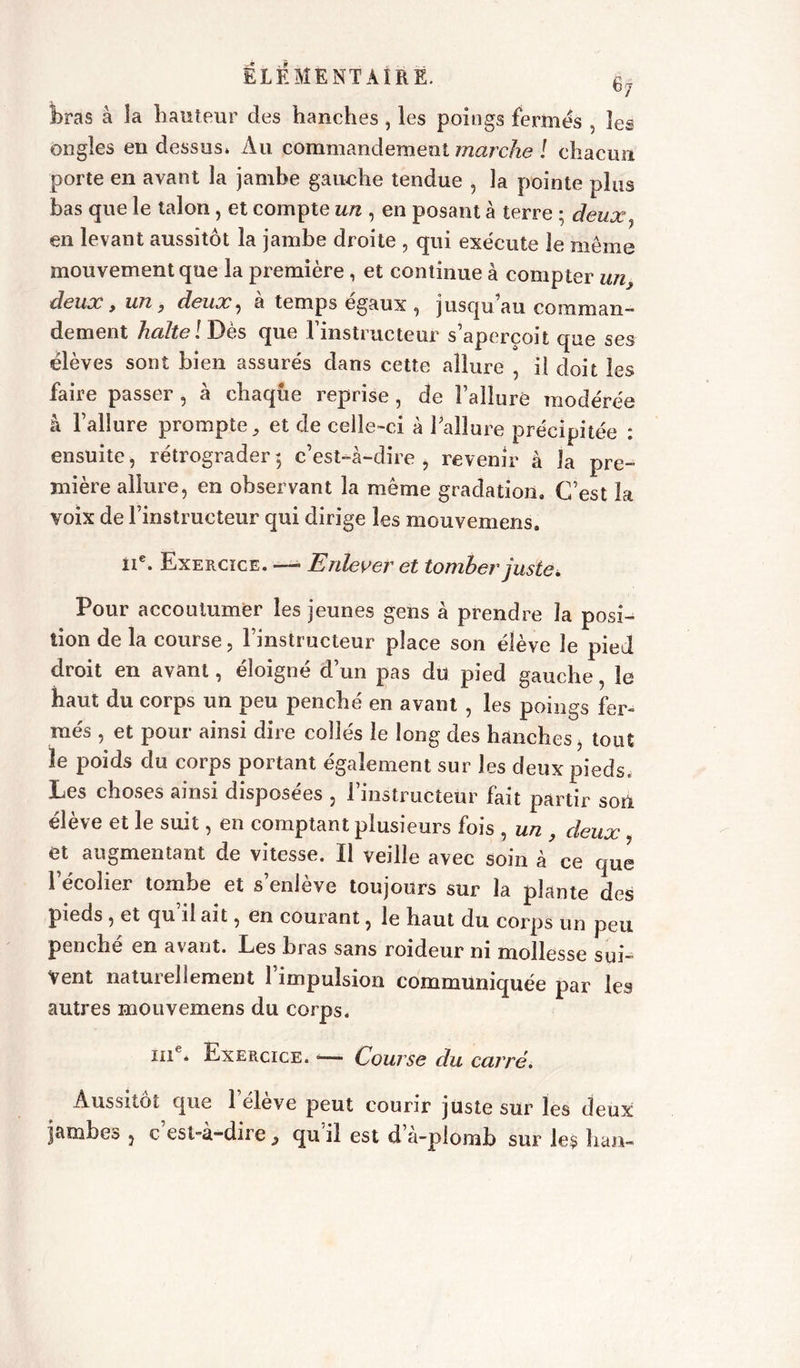 bras à la hauteur des hanches , les poings fermes , les ongles en dessus» Au commandement marche ! chacun porte en avant la jambe gauche tendue , la pointe plus bas que le talon, et compte un , en posant à terre ; deux} en levant aussitôt la jambe droite , qui exécute le meme mouvement que la première, et continue à compter un, deux, un y deux ^ a temps égaux , jusqu au comman- dement halte l Dès que l’instructeur s’aperçoit que ses élèves sont bien assurés dans cette allure , il doit les faire passer , à chaque reprise , de l’alluré modérée à l’allure prompte ^ et de celle-ci à l’allure précipitée : ensuite, rétrograder $ c’est-à-dire , revenir à la pre- mière allure, en observant la même gradation. C’est la voix de l’instructeur qui dirige les mouvemens. IIe. Exercice. — Enlever et tomber juste. Pour accoutumer les jeunes gens à prendre la posi- tion de la course, l’instructeur place son élève le pied droit en avant, éloigné d’un pas du pied gauche, le haut du corps un peu penché en avant , les poings fer- més , et pour ainsi dire collés le long des hanches, tout le poids du corps portant également sur les deux pieds. Les choses ainsi disposées , l’instructeur fait partir son élève et le suit, en comptant plusieurs fois , un , deux et augmentant de vitesse. 11 veille avec soin à ce que l’écolier tombe et s’enlève toujours sur la plante des pieds , et qu il ait, en courant, le haut du corps un peu penche en a\ant. Les bras sans roideur ni mollesse sui- vent naturellement l’impulsion communiquée par les autres mouvemens du corps. ine* Exercice. •—- Course du carré. Aussitôt que 1 élève peut courir juste sur les deux jambes , c esl-à-dire 3 qu il est d a-plomb sur les han-