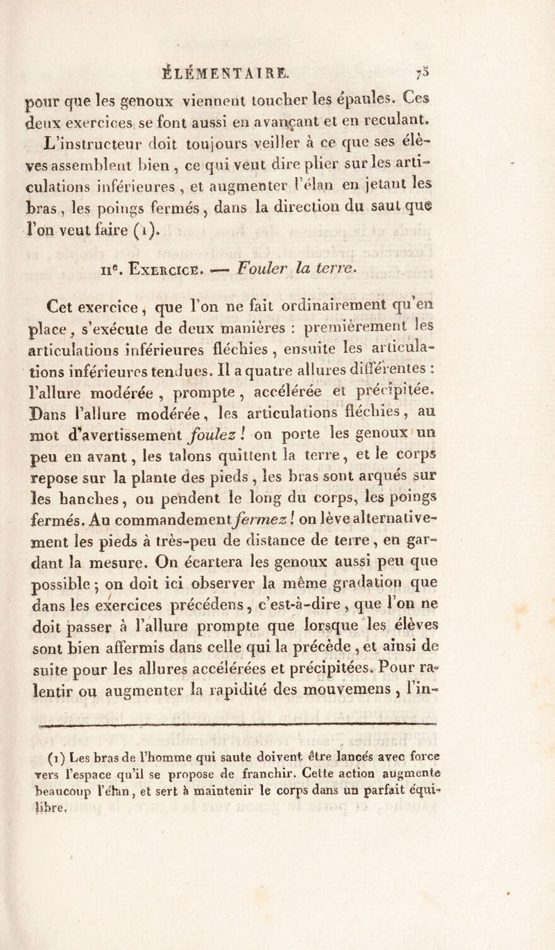 pour que les genoux viennent toucher les épaulés. Ces deux exercices se font aussi en avançant et en reculant. L’instructeur doit toujours veiller à ce que ses éle- vés assemblent bien , ce qui veut dire plier sur les arti- culations inférieures , et augmenter l’élan en jetant les bras , les poings fermés, dans la direction du saut qu^ Fon veut faire (i). ii8. Exercice. —- Fouler la terre. Cet exercice, que Ton ne fait ordinairement qu en place , s’exécute de deux manières : premièrement les articulations inférieures fléchies , ensuite les articula- tions inférieures tendues, il a quatre allures différentes : l’allure modérée , prompte , accélérée et précipitée. Dans l’allure modérée, les articulations fléchies, au mot d’avertissement foulez ! on porte les genoux un peu en avant, les talons quittent la terre, et le corps repose sur la plante des pieds , les bras sont arqués sur les hanches, ou pendent le long du corps, les poings fermés. Au commandemcntfei'iriez J on lève alternative- ment les pieds à très-peu de distance de terre, en gar- dant la mesure. On écartera les genoux aussi peu que possible ; on doit ici observer la même gradation que dans les exercices précédens, c’est-à-dire , que l’on ne doit passer à l’allure prompte que lorsque les élèves sont bien affermis dans celle qui la précède , et ainsi de suite pour les allures accélérées et précipitées. Pour ra= lentir ou augmenter la rapidité des mouvemens , lin- (i) Les bras de l’homme qui saute doivent être lancés avec force vers l’espace qu’il se propose de franchir. Cette action augmente beaucoup Ve'hm, et sert à maintenir le corps dans un parfait équi- libre <