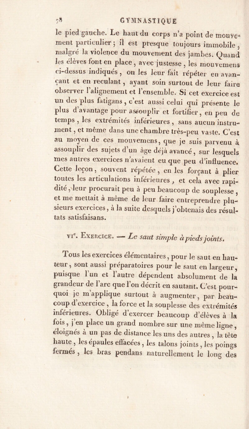 1g pied gauche. Le haut du corps 11 a point de iîiouy€,s ruent particulier 5 il est presque toujours immobile , malgré la violence du mouvement des jambes. Quand les élèves font en place, avec justesse , les mouvemens ci-dessus indiqués , on les leur fait répéter en avan- çant et en reculant, ayant soin surtout de leur faire observer l’alignement et l’ensemble. Si cet exercice est un des plus fatigans , c est aussi celui qui présente le plus d avantage pour aSéoupîir et fortifier , en peu de temps , les extrémités inférieures , sans aucun instru- ment , et meme dans une chambre tres-peu vaste. C’est au moyen de ces mouvemens, que je suis parvenu à assouplir des sujets d’un âge déjà avancé, sur lesquels mes autres exercices n avaient eu que peu d'influence* Cette leçon 5 souvent répétée, en les forçant à plier toutes les articulations inférieures } et cela avec rapi- dité, leur procurait peu à peu beaucoup de souplesse , et me mettait a meme de leur faire entreprendre plu- sieurs exercices, à la suite desquels j’obtenais des résuf* tats satisfaisans. vi . Exercice. — Le saut simple à pieds joints* Tous les exercices élémentaires, pour le saut en bail- leur , sont aussi préparatoires pour le saut en largeur puisque l’un et l’autre dépendent absolument de la grandeur de l’arc que Ton décrit en sautant. C est pour- quoi je inappliqué surtout à augmenter, par beau- coup d exercice , la force et la souplesse des extrémités inférieures. Obligé d exercer beaucoup d’élèves à la fois , j en place un grand nombre sur une même ligne, éloignés à un pas de distance les uns des autres , la tête haute , les épaules effacées , les talons joints , les poings fermés , les bras pendans naturellement le long des J