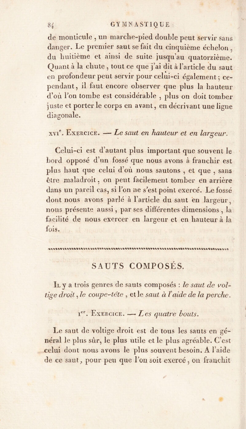 de monticule , un marche-pied double peut servir sans danger. Le premier saut se fait du cinquième échelon , du huitième et ainsi de suite jusqu’au quatorzième. Quant à la chute , tout ce que j’ai dit à l’article du saut en profondeur peut servir pour celui-ci également 5 ce- pendant, il faut encore observer que plus la hauteur d’où Fon tombe est considérable , plus on doit tomber juste et porter le corps en avant, en décrivant une ligne diagonale. xvie. Exercice. —■ Le saut en hauteur et en largeur. Celui-ci est d’autant plus important que souvent le bord opposé d’un fossé que nous avons à franchir est plus haut que celui d’où nous sautons , et que , sans Être maladroit, on peut facilement tomber en arrière dans un pareil cas, si l’on ne s’est point exercé. Le fossé dont nous avons parlé à l’article du saut en largeur, nous présente aussi, par ses différentes dimensions , la facilité de nous exercer en largeur et en hauteur à la fois. %-v* %/%/% <wt ■v*'* <%.%/% %/%/% i/v» vv\ vvfcfivt <%/%/% ww* v* SAUTS COMPOSÉS. Il y a trois genres de sauts composés : le saut de vol- tige droit, le coupe-tête , et le saut à Taide de la perche, Ier. Exercice. —Les quatre bouts. Le saut de voltige droit est de tous les sauts en gé- néral le plus sûr, le plus utile et le plus agréable. C’est celui dont nous avons le plus souvent besoin. À l aide de ce saut., pour peu que Ion soit exercé, 011 franchit