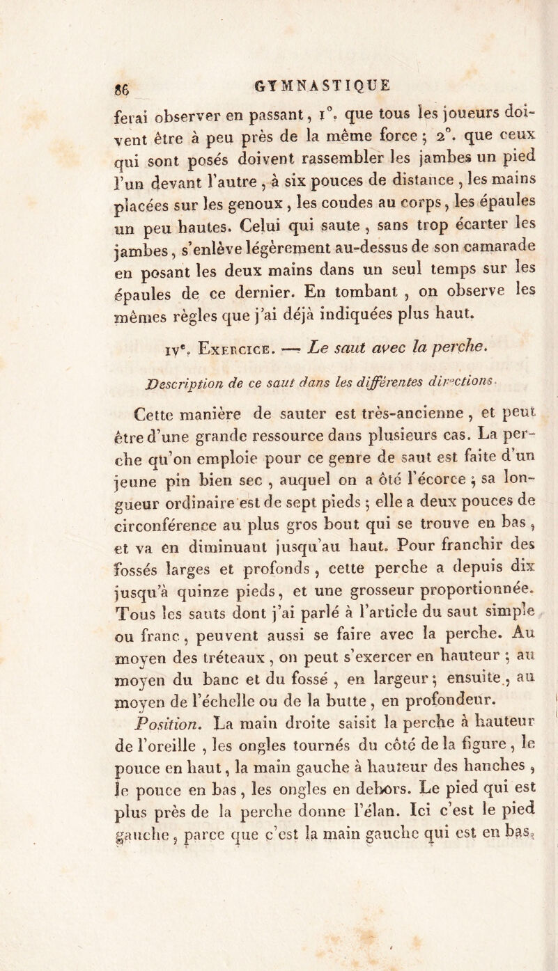 ferai observer en passant, i°. que tous les joueurs doi- vent être à peu près de la même force ; 2°. que ceux qui sont posés doivent rassembler les jambes un pied Fun devant l’autre , à six pouces de distance , les mains placées sur les genoux, les coudes au corps, les épaules un peu hautes. Celui qui saute , sans trop écarter les jambes, s’enlève légèrement au-dessus de son camarade en posant les deux mains dans un seul temps sur les épaules de ce dernier. En tombant , on observe les mêmes règles que j’ai déjà indiquées plus haut. iye. Exercice. —» Le saut avec la perche. Description de ce saut dans les différentes directions* Cette manière de sauter est très-ancienne, et peut être d’une grande ressource dans plusieurs cas. La per- che qu’on emploie pour ce genre de saut est faite d’un jeune pin bien sec , auquel on a ôté l’écorce ; sa lon- gueur ordinaire est de sept pieds ; elle a deux pouces de circonférence au plus gros bout qui se trouve en bas, et va en diminuant jusqu’au haut. Pour franchir des fossés larges et profonds , cette perche a depuis dix jusqu’à quinze pieds, et une grosseur proportionnée. Tous les sauts dont j’ai parlé à l’article du saut simple ou franc, peuvent aussi se faire avec la perche. Au moyen des tréteaux , on peut s’exercer en hauteur ; au moyen du banc et du fossé , en largeur*, ensuite , au moyen de l’échelle ou de la butte , en profondeur. Position. La main droite saisit la perche à hauteur de l’oreille , les ongles tournés du côté de la figure, le pouce en haut, la main gauche à hauteur des hanches , Je pouce en bas, les ongles en dehors. Le pied qui est plus près de la perche donne l’élan. Ici c’est le pied gauche ? parce que c’est la main gauche qui est en bas.