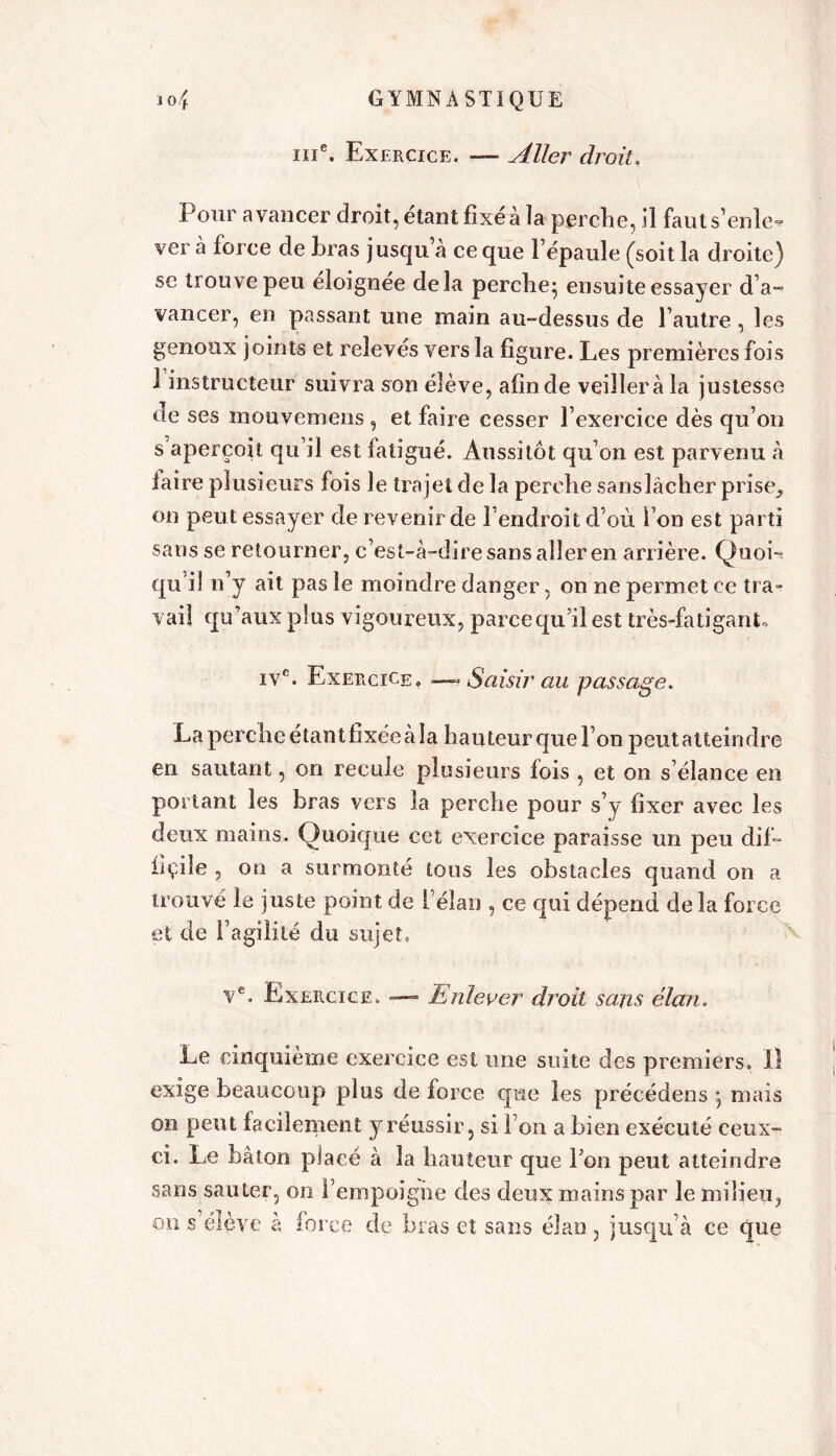 ine. Exercice. — Aller droit, Pour avancer droit, étant fixé à la perche, il faut s’enle- ver à force de bras jusqu’à ce que l’épaule (soit la droite) se trouve peu éloignée delà perche; ensuite essayer d’a- vancer, en passant une main au-dessus de l’autre, les genoux joints et relevés vers la figure. Les premières fois 1 instructeur suivra son élève, afin de veillera la justesse de ses naouvemens , et faire cesser l’exercice dès qu’on s aperçoit qu’il est fatigué. Aussitôt qu’on est parvenu à faire plusieurs fois le trajet de la perche sanslâcher prise^ on peut essayer de revenir de l’endroit d’où l’on est parti sans se retourner, c’est-à-dire sans aller en arrière. Quoi- qu’il n’y ait pas le moindre danger, on ne permet ce tra- vail qu’aux plus vigoureux, parce qu’il est très-fatigant» ive. Exercice. —« Saisir au passage. La perche étant fixée à la hauteur que l’on peut atteindre en sautant, on recule plusieurs lois , et on s’élance en portant les bras vers la perche pour s’y fixer avec les deux mains. Quoique cet exercice paraisse un peu dif- iîçile , on a surmonté tous les obstacles quand on a trouvé le juste point de l’élan , ce qui dépend de la force et de l’agilité du sujet» ve. Exercice. — Enlever droit sa,ns élan. Le cinquième exercice est une suite des premiers. Il exige beaucoup plus de force que les précédens ; mais on peut facilement y réussir, si l’on a bien exécuté ceux- ci. Le bâton placé à la hauteur que Ton peut atteindre sans sauter, on l’empoigne des deux mains par le milieu, on s élève à force de bras et sans élan , jusqu’à ce que