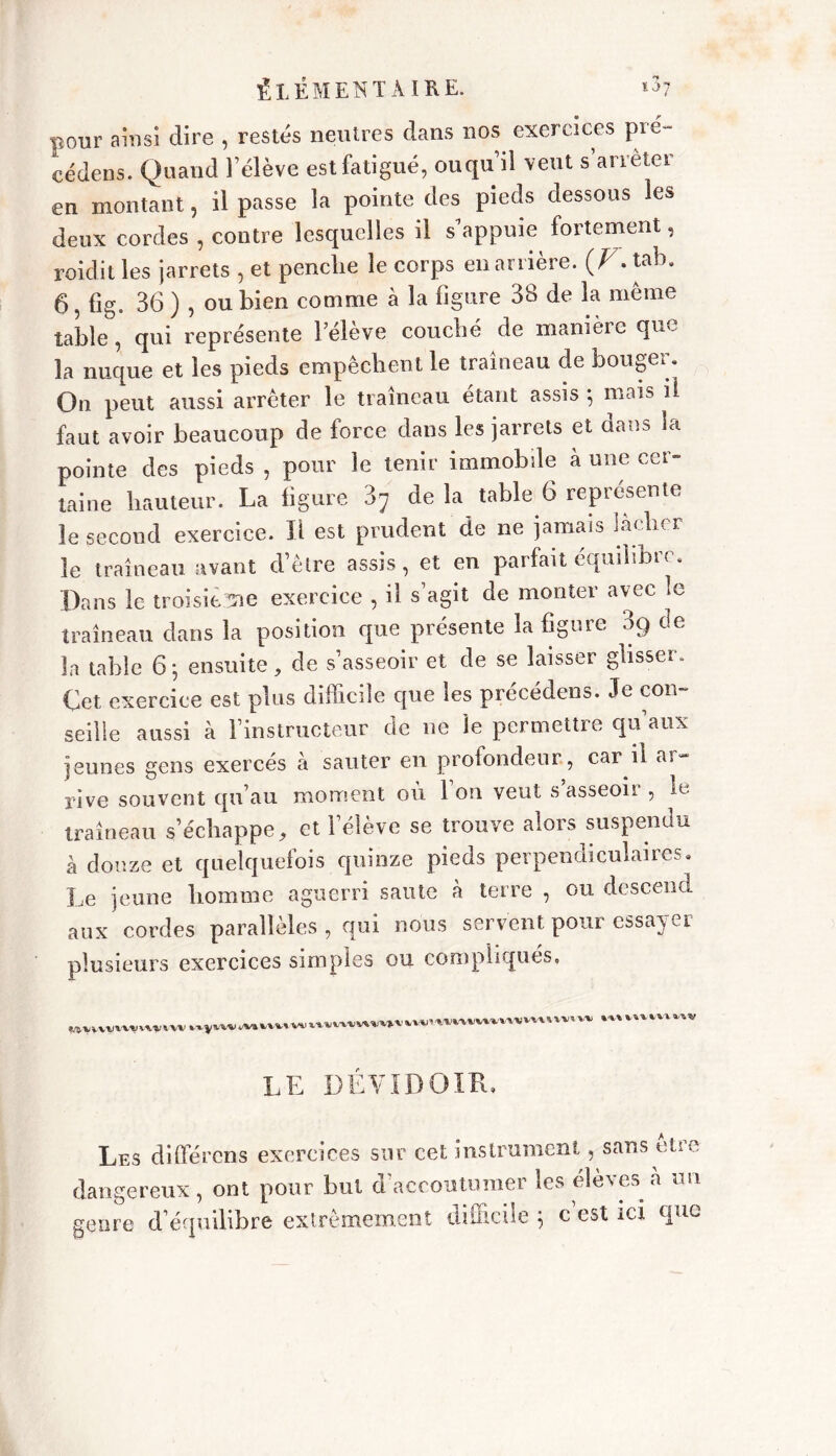 pour ainsi dire , restés neutres dans nos exercices pi ex- cédons. Quand l’élève est fatigué, ouqu’il veut s’arrêter en montant, il passe la pointe des pieds dessous les deux cordes , contre lesquelles il s appuie fortement, roidit les jarrets , et penclie le corps en arrière. (Z7. tab. 6, fig. 36 ) , ou bien comme à la figure 38 de la meme table, qui représente l’élève couché de manière que la nuque et les pieds empêchent le traîneau de bouger. On peut aussi arrêter le traîneau étant assis *, mais il faut avoir beaucoup de force dans les jarrets et dans la pointe des pieds , pour le tenir immobile à une cer- taine hauteur. La figure 3; de la table 6 représente le second exercice. Il est prudent de ne jamais lâcher le traîneau avant d’être assis, et en parfait équilibre. Dans le troisième exercice , il s’agit de monter avec le traîneau dans la position que présente la figure 3g de la table 6; ensuite, de s’asseoir et de se laisser glisser. Cet exercice est plus difficile que les précédens. Je cou- seille aussi à l’instructeur de ne le permettre qu’aux jeunes gens exercés à sauter en profondeur, car il ai- rive souvent qu’au moment où l’on veut s’asseoir , le traîneau s’échappe, et l’élève se trouve alors suspendu à douze et quelquefois quinze pieds perpendiculaires. Le jeune liomme aguerri saute à terre , ou descend aux cordes parallèles , qui nous servent pour essayer plusieurs exercices simples ou compliqués. LE DÉVIDOIR, Les différons exercices sur cet instrument, sans être dangereux, ont pour but d'accoutumer les élèves à un ° 1 1 TH2 ’ t mm genre d’équilibre extrêmement c’est ici que