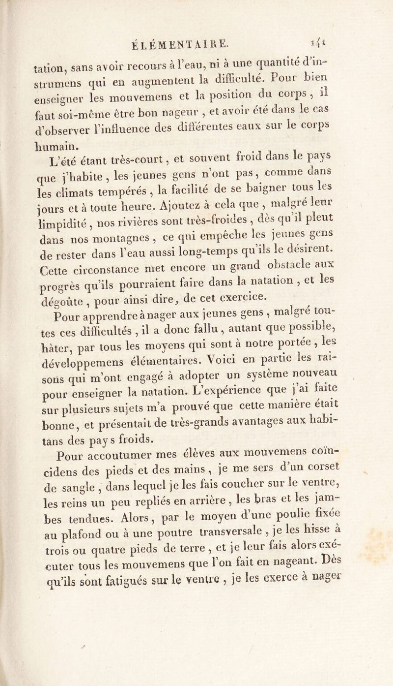 talion, sans avoir recours à l’eau, ni à une quantité d in~ strumens qui en augmentent la difficulté. Pour bien enseigner les mouvemens et la position du corps , il faut soi-même être bon nageur , et avoir été dans ie cas d’observer l’influence des différentes eaux sur le corps humain. . L’été étant très-court, et souvent froid dans le pays que j’habite, les jeunes gens n’ont pas, comme dans les climats tempérés , la facilité de se baigner tous les jours et à toute heure. Ajoutez à cela que , maigre leur limpidité , nos rivières sont très-froides , dès qu il pleut dans nos montagnes , ce qui empêche les jeunes gens de rester dans l’eau aussi long-temps qu ils le désirent. Cette circonstance met encore un grand obstacle aux progrès qu’ils pourraient faire dans la natation , et les dégoûte , pour ainsi dire, de cet exercice. Pour apprendre à nager aux jeunes gens , maigre tou- tes ces difficultés , il a donc fallu, autant que possible, hâter, par tous les moyens qui sont à notre portée , les développemens élémentaires. Voici en partie les rai- sons qui m’ont engagé à adopter un système nouveau pour enseigner la natation. L’expérience que j’ai faite sur plusieurs sujets m’a prouvé que cette manière était bonne, et présentait de très-grands avantages aux habi- tans des pays froids. Pour accoutumer mes élèves aux mouvemens coïn- cidens des pieds et des mains , je me sers d’un corset de sangle , dans lequel je les fais coucher sur le ventre, les reins un peu repliés en arrière , les bras et les jam- bes tendues. Alors, par le moyen d’une poulie fixée au plafond ou à une poutre transversale , je les hisse à trois ou quatre pieds de terre , et je leur fais alors exé- cuter tous les mouvemens que bon fait en nageant. Dès qu’ils sont fatigués sur le venue , je les exerce à nager