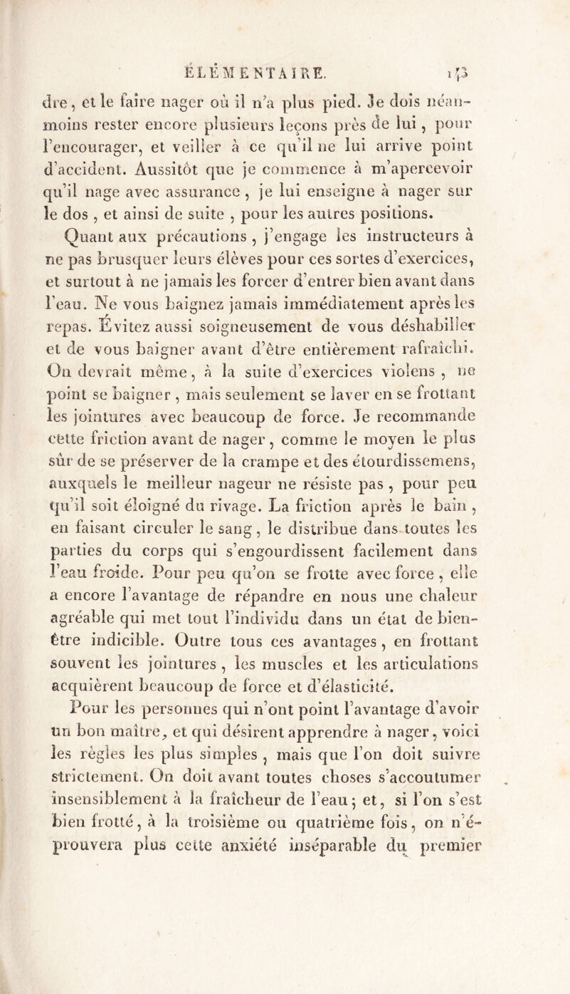 die, elle faire nager où il na plus pied. 3e dois néan- moins rester encore plusieurs leçons près de lui, pour l’encourager, et veiller à ce qu’il ne lui arrive point d’accident. Aussitôt que je commence à m’apercevoir qu’il nage avec assurance , je lui enseigne à nager sur le dos , et ainsi de suite , pour les autres positions. Quant aux précautions , j’engage les instructeurs à ne pas brusquer leurs élèves pour ces sortes d’exercices, et surtout à ne jamais les forcer d’entrer bien avant dans l’eau. Ne vous baignez jamais immédiatement après les repas. Evitez aussi soigneusement de vous déshabiller et de vous baigner avant d’être entièrement rafraîchi. Ou devrait même, à la suite d’exercices violens , ne point se baigner , mais seulement se laver en se frottant les jointures avec beaucoup de force. 3e recommande cette friction avant de nager, comme le moyen le plus sûr de se préserver de la crampe et des étourdissemens, auxquels le meilleur nageur ne résiste pas , pour peu qu’il soit éloigné du rivage. La friction après le bain , en faisant circuler le sang, le distribue dans toutes les pa rties du corps qui s’engourdissent facilement dans l’eau froide. Pour peu qu’on se frotte avec force , elle a encore l’avantage de répandre en nous une chaleur agréable qui met tout l’individu dans un état de bien- être indicible. Outre tous ces avantages , en frottant souvent les jointures , les muscles et les articulations acquièrent beaucoup de force et d’élasticité. Pour les personnes qui n’ont point l’avantage d’avoir tm bon maître, et qui désirent apprendre à nager, voici les règles les plus simples , mais que bon doit suivre strictement. On doit avant toutes choses s’accoutumer insensiblement à la fraîcheur de beau; et, si l’on s’est bien frotté, à la troisième ou quatrième fois, on n'é- prouvera plus celte anxiété inséparable du premier