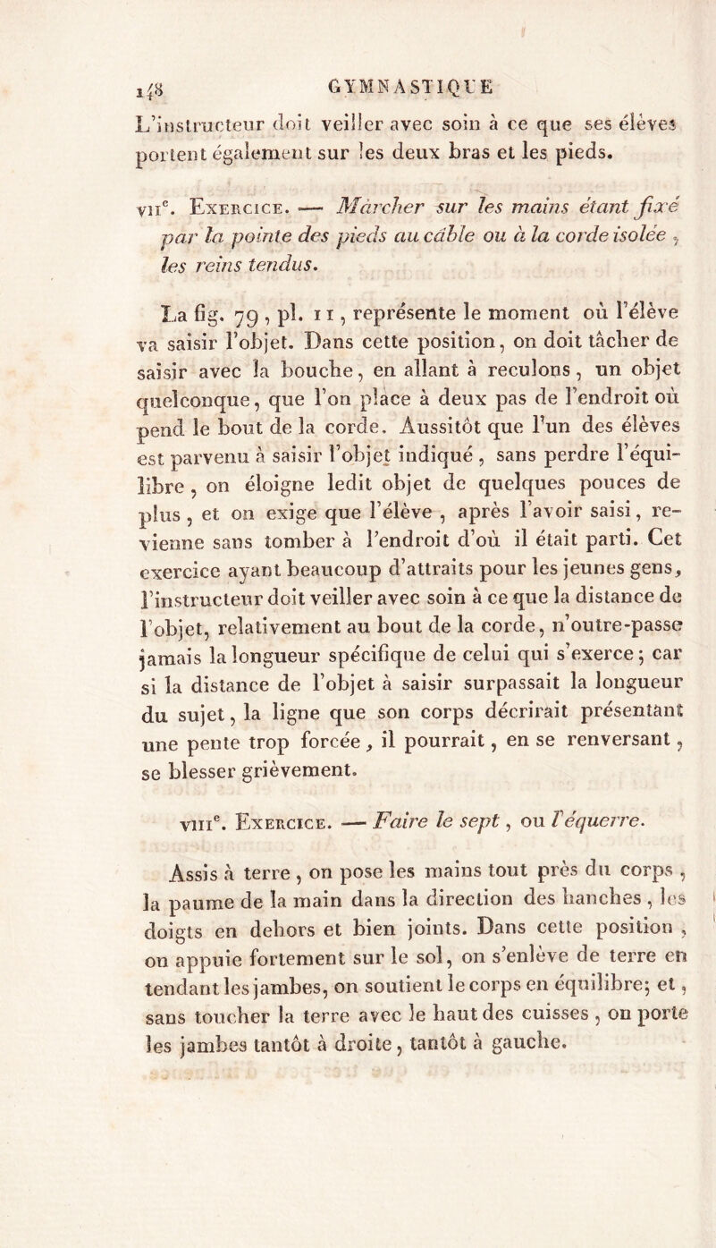 L’instructeur doit veiller avec soin à ce que ses élèves portent également sur les deux bras et les pieds. viie. Exercice. «— Marcher sur les mains étant fixé par la pointe des pieds au câble ou à la corde isolee , les reins tendus. La fig. 79 pî- n, représente le moment où l’élève va saisir Fobjet. Dans cette position, on doit tâcher de saisir avec la bouche, en allant à reculons, un objet quelconque, que l’on place à deux pas de l’endroit où pend le bout de la corde. Aussitôt que Fun des élèves est parvenu à saisir Fobjet indiqué , sans perdre l’équi- libre , on éloigne ledit objet de quelques pouces de plus , et on exige que Félève , après l’avoir saisi, re- vienne sans tomber à Fendroit d’où il était parti. Cet exercice ayant beaucoup d’attraits pour les jeunes gens, Finstructeur doit veiller avec soin à ce que la distance de Fobjet, relativement au bout de la corde, n’outre-passe jamais la longueur spécifique de celui qui s’exerce; car si la distance de Fobjet à saisir surpassait la longueur du sujet, la ligne que son corps décrirait présentant une pente trop forcée, il pourrait, en se renversant , se blesser grièvement. vme. Exercice. — Faire le sept, ou T équerre. Assis à terre , on pose les mains tout près du corps , la paume de la main dans la direction des hanches , les doigts en dehors et bien joints. Dans cette position , on appuie fortement sur le sol, on s’enlève de terre en tendant les jambes, on soutient le corps en équilibre; et, sans toucher la terre avec le haut des cuisses , on porte les jambes tantôt à droite, tantôt à gauche.