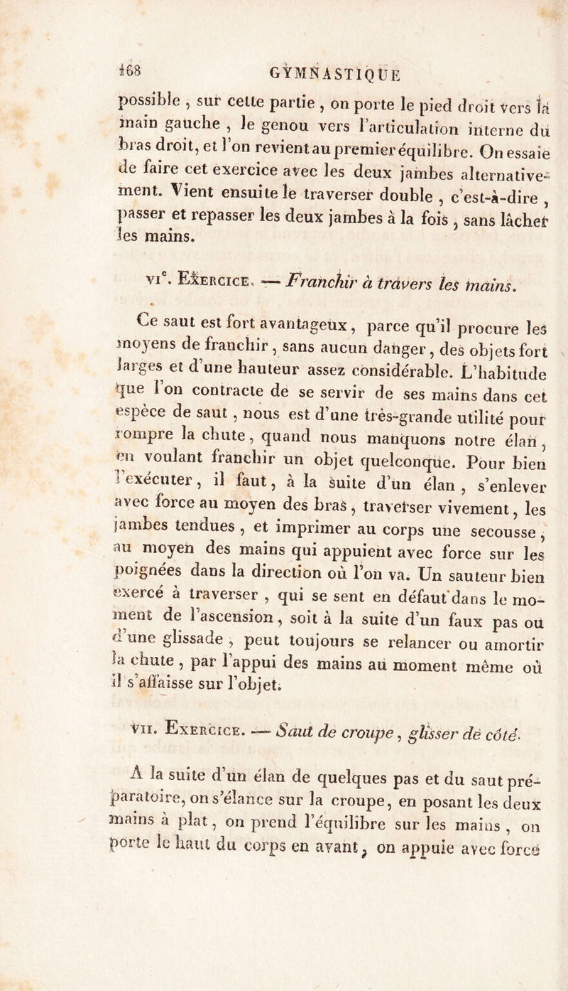 possible , sur cette partie , on porte le pied droit Vers U ïnain gauche , le genou vers l’articulation interne du bras droit, et Fon revientau premier équilibre. On essaie de faire cet exercice avec les deux jambes alternative- ment. Vient ensuite le traverser double , c’est-à-dire passer et repasser les deux jambes à la fois , sans lâchet les mains. vi . Exercice, *— Frctnchir ci travers les tnciins. * Ce saut est fort avantageux, parce qu’il procure les moyens de franchir, sans aucun danger, des objets fort larges et d’une hauteur assez considérable. L’habitude que i on contracte de se servir de ses mains dans cet espèce de saut, nous est d’une très-grande utilité pour rompre la chute, quand nous manquons notre élan, en voulant franchir un objet quelconque. Pour bien exécuter, il faut, à la suite d’un élan , s’enlever avec force au moyen des bras , traverser vivement, les jambes tendues , et imprimer au corps une secousse, au moyen des mains qui appuient avec force sur les poignées clans la direction où Fon va. Un sauteur bien exercé à traverser , qui se sent en défaut dans le mo- ment de l’ascension, soit à la suite d’un faux pas ou «ne glissade , peut toujours se relancer ou amortir Ja chute , par Fappui des mains au moment même où il s’affaisse sur l’objet. vu. Exercice. — Saut de croupe, glisser dè côté* A la suite d’un élan de quelques pas et du saut pré- paratoire, on s’élance sur la croupe, en posant les deux mams à plat, on prend l’équilibre sur les mains , on porte le haut du corps en avant} on appuie avec forcé